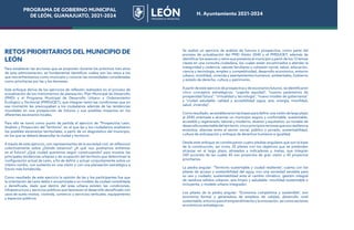 PROGRAMA DE GOBIERNO MUNICIPAL
DE LEÓN, GUANAJUATO, 2021-2024 H. Ayuntamiento 2021-2024
RETOS PRIORITARIOS DEL MUNICIPIO DE
LEÓN
Para establecer las acciones que se proponen durante los próximos tres años
de esta administración, es fundamental identificar cuáles son los retos a los
que nos enfrentamos como municipio y conocer las necesidades consideradas
como prioritarias por las y los leoneses.
Este enfoque deriva de los ejercicios de reflexión realizados en el proceso de
actualización de los instrumentos de planeación, Plan Municipal de Desarrollo
(PMD) y el Programa Municipal de Desarrollo Urbano y Ordenamiento
Ecológico y Territorial (PMDUOET), que integran tanto las condiciones que en
ese momento les preocupaban a los ciudadanos además de las tendencias
mundiales en una prospección de futuros y sus posibles impactos en los
diferentes escenarios locales.
Para ello se tomó como punto de partida el ejercicio de “Prospectiva León.
Análisis y Proyección del Territorio”, en el que las y los ciudadanos analizaron
los posibles escenarios territoriales, a partir de un diagnóstico del municipio,
en los que se deberá desarrollar la ciudad y territorio.
A través de este ejercicio, con representantes de la sociedad civil, se reflexionó
colectivamente sobre ¿Dónde estamos? ¿A qué nos podríamos enfrentar
en el futuro? ¿Qué ciudad queremos seguir construyendo? para mostrar las
principales tendencias urbanas y de ocupación del territorio que determinan la
configuración actual de León, a fin de definir y actuar conjuntamente sobre un
mismo rumbo, con sustento en una visión y con una planeación estratégica a
futuro más fortalecida.
Como resultado de este ejercicio la opinión de las y los participantes fue que
la orientación de León debía ir encaminada a un modelo de ciudad consolidada
y densificada, dado que dentro del área urbana existen las condiciones,
infraestructura y servicios públicos que favorecen el desarrollo densificado con
usos de suelo mixtos, vivienda, comercio y servicios verticales, equipamiento
y espacios públicos.
Se realizó un ejercicio de análisis de futuros y prospectiva, como parte del
proceso de actualización del PMD Visión 2045 y el PMDUOET, además de
identificar los avances y retos que presenta el municipio a partir de los 12 temas
claves en una consulta ciudadana, los cuales están encaminados a atender la
inseguridad y violencia, valores familiares y cohesión social, salud, educación,
ciencia y tecnología, empleo y competitividad, desarrollo económico, entorno
urbano, movilidad, vivienda y asentamientos humanos, ambientales, Gobierno
y estado de derecho, cultura y patrimonio.
A partir de este ejercicio de prospectiva y de escenarios futuros, se identificaron
cinco conceptos estratégicos: “urgente equidad”, “nuevos parámetros de
prosperidad futura”, “virtualidad y tecnología”, “nuevo modelo de gobernanza”
y “ciudad saludable: calidad y accesibilidad (agua, aire, energía, movilidad,
salud, vivienda)”.
Como resultado, se establecieron las bases para definir una visión de largo plazo
al 2045 orientada a alcanzar un municipio seguro y confortable; sustentable,
accesible y regenerado; laboral y moderno, diverso y equitativo; un modelo de
desarrollosustentabledelterritorio,cincoprincipiosrectoresquesonresiliencia
evolutiva, alianzas entre el sector social, público y privado, sustentabilidad,
cultura de anticipación y enfoque de derechos humanos e igualdad.
Desde este enfoque se constituyeron cuatro piedras angulares que son la base
de la construcción, así como 20 pilares con los objetivos que se pretenden
alcanzar en el largo plazo, alineados a indicadores y metas, que integran
240 acciones de las cuales 45 son proyectos de gran visión y 45 proyectos
prioritarios.
La piedra angular: “Territorio sustentable y ciudad resiliente”, cuenta con los
pilares de acceso y sostenibilidad del agua, con una sociedad sensible para
su uso y cuidado; sustentabilidad ante el cambio climático, gestión integral
de residuos sólidos urbanos, aire limpio y saludable, movilidad sustentable e
incluyente, y modelo urbano integrador.
Los pilares de la piedra angular: “Economía competitiva y sostenible”, son
economía formal y generadora de empleos de calidad, desarrollo rural
sustentable,entornoparaelemprendimientoylainnovación,asícomosectores
económicos estratégicos.
PROGRAMA DE GOBIERNO MUNICIPAL
DE LEÓN, GUANAJUATO, 2021-2024 H. Ayuntamiento 2021-2024
 