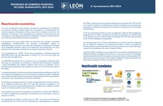 PROGRAMA DE GOBIERNO MUNICIPAL
DE LEÓN, GUANAJUATO, 2021-2024 H. Ayuntamiento 2021-2024
Reactivación económica
A un año y medio de la crisis sanitaria y económica originada por el COVID-19,
la economía leonesa muestra signos de recuperación al incrementarse los
niveles de algunos indicadores en temas clave como el empleo y el turismo. Sin
embargo, es necesario crear estrategias que reactiven la economía para una
recuperación más rápida, pues algunos indicadores, todavía no logran alcanzar
los niveles que presentaban antes de la pandemia.
Los puntos en los que puede incidir el municipio son: impulso a sectores
estratégicos, fortalecimiento de sectores consolidados, apoyo al
emprendimiento, inversión en innovación tecnológica y empresarial, fomento
de la propiedad industrial, apoyo en el desarrollo de las Mipymes, así como
atracción de inversiones (incrementar la inversión extranjera directa).
Con la pandemia por COVID -19, las micro, pequeñas y medianas empresas
(MiPyMES) fueron las más afectadas, en 2020, el 21.12% tuvo que cerrar sus
puertas de forma definitiva.
Las MiPyMES generalmente no cuentan con un presupuesto suficiente para
actualizar su tecnología, se enfrentan a trámites administrativos complejos
y pocas facilidades para obtener créditos, entre otros, no obstante, son la
principal fuente generadora de empleos en León con el 72.9% de los puestos
de trabajo.
La tasa de desempleo muestra una tendencia descendente al disminuir de 8.3%
en el auge de la pandemia a 6.3% en el segundo trimestre de 2021, reflejando
una recuperación del empleo. No obstante, todavía dista del 3.8% que presentó
antes de la crisis sanitaria (primer trimestre de 2020).
Sin embargo, los salarios parecen no estar recuperándose de la misma manera.
En el segundo trimestre de 2021, de cada 100 personas ocupadas, 31 no
pudieron comprar la canasta alimentaria con el ingreso de su trabajo, mientras
que en el trimestre anterior eran 27 personas.
Cabe destacar que antes de la pandemia, de acuerdo con datos del CONEVAL,
la carencia alimentaria presentaba una tendencia de crecimiento anual, al
situarse en 10.8%.
De septiembre de 2020 al mismo mes de 2021, el número de turistas se
incrementó de 47 mil 539 a 85 mil 476 personas, representando un aumento
del 79.8%, mientras que la ocupación hotelera se incrementó del 17.9% al 30%
en el mismo periodo. Los indicadores turísticos presentan una recuperación
progresiva, no obstante, todavía son muy bajos en comparación con los niveles
pre-pandemia.
Al 30 de septiembre de 2021 en León se registraron 386 mil 183 trabajadores
asegurados en el IMSS, mostrando una ligera recuperación al incrementarse
3.3% respecto al mismo mes de 2020, sin embargo, en 2019 esta cifra ascendía
a 401 mil 316 trabajadores asegurados.
Las remesas para León no fueron afectadas por la crisis económica originada
por el COVID-19, muestran una tendencia creciente. Si bien, la entrada de
divisas beneficia económicamente al municipio, podría ser un indicio de mayor
migración de la población de León a Estados Unidos.
Durante el 2020, la inflación en la ciudad de León se mantuvo estable dentro del
objetivo del Banco de México (entre el dos y cuatro por ciento). Sin embargo,
durante septiembre de 2021 se registró una tasa de inflación interanual de 5.8%,
mientras en el país fue de 6%. No se habían registrado niveles de inflación tan
altos desde diciembre de 2018, cuando fue de 4.9%.
14 INEGI. Estudio sobre la Demografía de los Negocios (EDN) 2020
15 Datos de la medición de la pobreza de CONEVAL, periodo 2010 – 2015.
PROGRAMA DE GOBIERNO MUNICIPAL
DE LEÓN, GUANAJUATO, 2021-2024 H. Ayuntamiento 2021-2024
 
