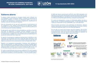 PROGRAMA DE GOBIERNO MUNICIPAL
DE LEÓN, GUANAJUATO, 2021-2024 H. Ayuntamiento 2021-2024
Gobierno abierto
El gobierno abierto promueve la vinculación directa, ágil y eficiente con
los ciudadanos a través de distintos medios y fomenta los mecanismos de
participación ciudadana y el acceso a la información pública. A su vez, en
un ejercicio de transparencia, comprende la digitalización, simplificación de
trámites y reducción de tiempos de respuesta.
Entre los mecanismos en los que se ha promovido el involucramiento de
los ciudadanos en León, destaca la participación de los diferentes consejos
municipales, en los cuales se fomenta la co-creación de políticas públicas, así
como los procesos de consultas ciudadanas.
En este sentido, para la definición de las prioridades por atender en el periodo
2021-2024, se implementó la iniciativa “Escucha ciudadana”, en la cual
participaron 14 mil 147 personas de las cuales, el 91 por ciento considera que
el involucramiento ciudadano en la toma de decisiones es fundamental en el
proceso de construcción de un mejor León.
En relación a la participación ciudadana en las elecciones, se identifica un reto
importante, ya que participó menos de la mitad del padrón electoral, lo cual
representa sólo el 45.6 por ciento de los leoneses mayores de 18 años que
eligieron ayuntamiento en las recientes elecciones municipales (IEEG, 2021).
Respecto a la transparencia presupuestal y financiera, León mantiene un
nivel de endeudamiento con pagos puntuales a la deuda contratada (SHCP,
2021). En el segundo trimestre de 2020 la deuda municipal fue de 1 mil 095.07
millones de pesos, mientras que en el mismo trimestre de 2021 fue de 1 mil
017.78 millones de pesos, registrando una disminución de 77.2 millones de pesos.
En cuanto a la administración de los recursos públicos, el 31% de los ingresos
se obtiene de procesos de recaudación propia. El 36.7% de los egresos de la
administración se destina a servicios personales y un 18.2% a inversión pública.
En 2020 León obtuvo una puntuación de 95.3%, de un 100% alcanzable, en el
barómetro de información presupuestal municipal del Instituto Mexicano para
la Competitividad (IMCO), lo cual implica el reconocimiento de buenas prácticas
en materia de contabilidad gubernamental y transparencia presupuestal.
En cuanto a la transparencia y acceso a la información pública, de enero a
agosto de 2021, la unidad de transparencia recibió 1 mil 653 solicitudes, de las
cuales poco más del 90% se hizo vía INFOMEX o por correo electrónico.
Entre los temas recurrentes en las solicitudes de información, destacan
aquellos relacionados con programas de seguridad para el municipio, trámites
y servicios de desarrollo urbano, así como temas demográficos.
Por otro lado, en el marco de la iniciativa “Escucha ciudadana”, sólo el 8.16%
de los participantes mencionaron haber visitado la página web del gobierno
municipal de León, entre las razones de la visita destaca la realización de
trámites de tránsito municipal, pagos y registros de apoyo.
37 Unidad de Transparencia municipal. Cuenta pública, 2020
PROGRAMA DE GOBIERNO MUNICIPAL
DE LEÓN, GUANAJUATO, 2021-2024 H. Ayuntamiento 2021-2024
 
