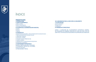 PRESENTACIÓN
I. INTRODUCCIÓN
II. MARCO DE REFERENCIA
a) Marco jurídico
b) Marco de planeación
c) Proceso de participación social
III. FILOSOFÍA DE LA ADMINISTRACIÓN MUNICIPAL
a) Visión
b) Misión
c) Valores
IV. DIAGNÓSTICO
a) Características generales y retos prioritarios del municipio de León
1. Retos prioritarios del municipio de León
2. Seguridad ciudadana
3. Economía y empleo
4. Inclusión social y calidad de vida
5. Gobierno abierto
6. Delegaciones y la administración del territorio
b) Diagnóstico estratégico
V. PLANTEAMIENTO ESTRATÉGICO
Banderas, objetivos generales y estrategias
VI. PROGRAMAS, PROYECTOS Y ACCIONES
Programas derivados
VII. INDICADORES Y METAS
VIII. LINEAMIENTOS PARA LA EJECUCIÓN, EL SEGUIMIENTO
Y LA EVALUACIÓN
a) Instrumentación
b) Seguimiento
c) Evaluación
IX. REFERENCIAS CONSULTADAS
ANEXO 1. ALINEACIÓN DEL PLANTEAMIENTO ESTRATÉGICO GENERAL
DEL PROGRAMA DE GOBIERNO MUNICIPAL DE LEÓN 2021-2024 CON LOS
OBJETIVOSYESTRATEGIASDEINSTRUMENTOSSUPERIORESDEPLANEACIÓN
ÍNDICE
 