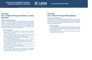 PROGRAMA DE GOBIERNO MUNICIPAL
DE LEÓN, GUANAJUATO, 2021-2024 H. Ayuntamiento 2021-2024
Proyecto:
VS. 1.3 Red de Parques Urbanos y Áreas
Naturales
Propósito u objetivo del proyecto
Desarrollar un sistema de Parques Urbanos, Espacios Públicos y Áreas de valor
natural, que a partir de un modelo en red de infraestructura verde generen
la interacción de la ciudadanía con la naturaleza, en ambientes de educación
para la conservación ambiental, la sana recreación y la activación física; todo
lo anterior organizado sistemáticamente en una red de colaboración entre
los organismos, consejos y asociaciones relacionados con su operación para
maximizar su experiencia y capacidad administrativa.
Acciones del proyecto
•VS. 1.3.1 Desarrollar el prototipo del Parque Seguro y Educador
estableciendo los lineamientos para el sistema de mantenimiento,
operación y gestión social.
•VS. 1.3.2 Construir, dar mantenimiento y poner en operación el nuevo
modelo de Parques Urbanos, Espacios Públicos y Áreas Naturales
aplicando los criterios del Índice de Biodiversidad Urbana.
•VS. 1.3.3 Rehabilitar mini deportivas en zonas prioritarias de la ciudad
con criterios de arborización urbana.
•VS. 1.3.4 Construir, ampliar, rehabilitar, equipar y realizar acciones en
espacios públicos para la convivencia que fortalezca el tejido social
•VS. 1.3.5 Construir y habilitar el Parque “Bosque de la Olla”, como modelo
de parque seguro y educador.
•VS. 1.3.6 Realizar obras de rehabilitación en Unidades Deportivas
prioritarias con criterios de arborización urbana.
•VS. 1.3.7 Implementar el pase verde en espacios públicos para el acceso
gratuito a la ciudadanía.
•VS. 1.3.8 Impartir cursos de verano y celebración de festividades
conmemorativas para Centros Comunitarios, Plazas de la Ciudadanía, y
Espacios Públicos en las 7 delegaciones de la ciudad
Proyecto:
VS. 1.4 Nuevo Parque Metropolitano
Propósito u objetivo del proyecto
Crear al menos un nuevo Parque Metropolitano cercano a zonas de bajos
recursos, que ofrezca los servicios de recreación, educación ambiental, deporte
y activación física, en un ambiente propicio para la convivencia y aproveche
al máximo las capacidades de gestión existentes, así como el valor de los
elementos naturales y de paisaje.
Acciones del proyecto
•VS. 1.4.1 Desarrollar los Planes Maestros de los Nuevos Parques
Metropolitanos,queintegrenladefinicióndelmarcolegalyadministrativo.
•VS. 1.4.2 Desarrollar el proyecto ejecutivo para la 1a Etapa del Parque
Metropolitano Las Joyas.
•VS. 1.4.3 Iniciar las obras para la creación del Parque de la Vida y habilitar
el proyecto de la Casa del Agua.
 