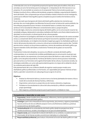 contenidos	
  del	
  curso	
  con	
  el	
  componente	
  proyectual	
  al	
  aportar	
  bases	
  para	
  el	
  análisis	
  crítico	
  de	
  su	
  
actividad,	
  así	
  como	
  herramientas	
  para	
  la	
  investigación	
  	
  e	
  interpretación	
  de	
  informaciones	
  en	
  sus	
  
proyectos.	
  El	
  curso	
  también	
  se	
  conecta	
  con	
  el	
  componente	
  Teórico	
  Comunicativo	
  puesto	
  que	
  
fortalece	
  la	
  actitud	
  crítica	
  y	
  reflexiva	
  del	
  estudiante,	
  propenso	
  al	
  debate	
  y	
  argumentación	
  desde	
  la	
  
teoría	
  del	
  diseño.	
  Otro	
  componente	
  que	
  se	
  busca	
  fortalecer	
  desde	
  la	
  Historia	
  es	
  el	
  de	
  investigación,	
  
puesto	
  que	
  la	
  reflexión	
  historiográfica	
  aporta	
  competencias	
  para	
  el	
  análisis	
  hermenéutico	
  de	
  los	
  
contextos.	
  
Es	
  por	
  esta	
  razón	
  que	
  el	
  programa	
  de	
  historia	
  del	
  diseño	
  gráfico	
  plantea	
  tres	
  momentos	
  que	
  
permiten	
  dar	
  una	
  mirada	
  global	
  a	
  las	
  diferentes	
  formas	
  de	
  revisar	
  la	
  historia	
  de	
  nuestra	
  profesión;	
  los	
  
tres	
  enfoques	
  propuestos	
  buscan	
  introducir	
  al	
  estudiante	
  hasta	
  su	
  contexto	
  más	
  cercano,	
  para	
  
sembrar	
  en	
  él	
  la	
  necesidad	
  de	
  reflexionar	
  constantemente	
  sobre	
  su	
  propia	
  disciplina.	
  
El	
  mito	
  del	
  orígen,	
  retoma	
  las	
  conexiones	
  lejanas	
  del	
  diseño	
  gráfico	
  con	
  la	
  comunicación	
  visual	
  en	
  las	
  
sociedades	
  antiguas,	
  destacando	
  la	
  naturaleza	
  mediadora	
  del	
  diseño	
  como	
  factor	
  determinante	
  en	
  la	
  
identidad,	
  la	
  comunicación	
  y	
  la	
  dinamización	
  de	
  las	
  culturas	
  pasadas.	
  
El	
  oficio,	
  presenta	
  el	
  rol	
  protagónico	
  del	
  diseño	
  en	
  el	
  proceso	
  de	
  industrialización	
  de	
  nuestra	
  sociedad	
  
actual,	
  su	
  comprensión	
  dentro	
  de	
  las	
  fuerzas	
  que	
  forjaron	
  la	
  economía	
  capitalista	
  imperante	
  en	
  el	
  
mundo	
  occidentalizado,	
  con	
  el	
  objetivo	
  de	
  entender	
  el	
  papel	
  que	
  jugaron	
  los	
  diseñadores	
  gráficos	
  al	
  
interior	
  del	
  proceso	
  de	
  producción	
  y	
  consumo	
  cultural	
  que	
  se	
  extiende	
  hasta	
  nuestros	
  días.	
  También	
  
permite	
  tomar	
  contacto	
  con	
  las	
  primeras	
  academias	
  y	
  centros	
  de	
  enseñanza	
  del	
  diseño	
  gráfico	
  que	
  
lograron	
  extender	
  el	
  oficio	
  del	
  diseño	
  a	
  través	
  de	
  las	
  	
  fronteras	
  de	
  los	
  países	
  con	
  economías	
  
emergentes.	
  
Finalmente	
  el	
  núcleo	
  de	
  la	
  disciplina,	
  nos	
  acerca	
  a	
  la	
  reflexión	
  constante	
  del	
  diseño	
  gráfico	
  
contemporáneo,	
  en	
  un	
  momento	
  de	
  increíbles	
  posibilidades	
  para	
  la	
  comunicación	
  visual	
  pero	
  que	
  
exige	
  estar	
  atento	
  a	
  las	
  expresiones	
  y	
  funciones	
  particulares	
  del	
  diseño	
  en	
  cada	
  contexto.	
  El	
  diseño	
  
gráfico	
  como	
  disciplina	
  trasciende	
  las	
  	
  fronteras	
  del	
  diseño	
  al	
  servicio	
  de	
  los	
  procesos	
  industriales,	
  
para	
  acercarnos	
  a	
  sus	
  funciones	
  como	
  agente	
  dinamizador	
  de	
  las	
  culturas,	
  los	
  procesos	
  sociales,	
  las	
  
estrategias	
  sostenibles	
  y	
  en	
  suma	
  cada	
  oportunidad	
  de	
  aportar	
  a	
  la	
  mejora	
  de	
  la	
  calidad	
  de	
  vida	
  de	
  
los	
  contextos	
  particulares	
  del	
  siglo	
  XIX.	
  
Este	
  planteamiento	
  del	
  curso	
  conlleva	
  el	
  desafío	
  de	
  registrar	
  nuestra	
  propia	
  mirada	
  como	
  
diseñadores	
  gráficos	
  profesionales	
  o	
  en	
  formación,	
  con	
  capacidades	
  para	
  pensar	
  mientras	
  se	
  hace	
  
diseño	
  y	
  aprender	
  nuevamente	
  con	
  cada	
  pregunta	
  que	
  surge	
  en	
  el	
  camino.	
  
	
  
Objetivos:	
  
• Analizar	
  la	
  información	
  teórica	
  y	
  visual	
  en	
  torno	
  a	
  los	
  temas	
  planteados	
  de	
  manera	
  crítica	
  a	
  
través	
  de	
  la	
  consulta	
  de	
  diversas	
  fuentes	
  y	
  referencias.	
  
• Argumentar	
  y	
  estructurar	
  su	
  propio	
  discurso	
  de	
  manera	
  coherente	
  y	
  respetuosa.	
  
• Fortalecer	
  en	
  los	
  estudiantes	
  la	
  cultura	
  de	
  la	
  documentación	
  y	
  reflexión	
  constante	
  sobre	
  su	
  
propio	
  aprendizaje.	
  
• Abrir	
  espacios	
  y	
  ambientes	
  propicios	
  para	
  la	
  participación	
  y	
  el	
  debate	
  en	
  clase.	
  
Competencias a desarrollar en este curso
1	
   Argumentar,	
  desde	
  el	
  análisis	
  de	
  la	
  información,	
  reflexiones	
  y	
  teorías	
  aportados	
  desde	
  el	
  
estudio	
  de	
  la	
  historia	
  del	
  diseño	
  gráfico.	
  
2	
   Investigar	
  a	
  partir	
  de	
  la	
  interpretación	
  de	
  los	
  argumentos,	
  documentos	
  y	
  registros	
  presentados,	
  
hacia	
  la	
  construcción	
  de	
  una	
  reflexión	
  propia	
  en	
  torno	
  a	
  los	
  fenómenos	
  estéticos	
  y	
  prácticas	
  
socioeconómicas	
  del	
  diseño	
  gráfico.	
  
3	
   Contextualización	
  de	
  los	
  antecedentes	
  del	
  diseño	
  gráfico	
  desde	
  las	
  perspectivas	
  de	
  los	
  
cambios	
  económicos,	
  sociales	
  y	
  tecnológicos	
  en	
  los	
  que	
  se	
  ha	
  desempeñado.	
  
4	
   Impacto	
  social,	
  para	
  comprender	
  la	
  relación	
  del	
  diseño	
  con	
  su	
  contexto	
  y	
  su	
  potencial	
  como	
  
dinamizador	
  de	
  las	
  fuerzas	
  sociales	
  y	
  económicas	
  implicadas	
  en	
  su	
  desempeño.	
  
5	
   Responsabilidad	
  profesional,	
  para	
  evaluar	
  críticamente	
  la	
  función	
  del	
  diseño	
  gráfico	
  en	
  cada	
  
 