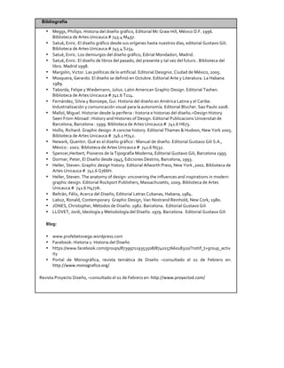 Bibliografía
• Meggs,	
  Phillips.	
  Historia	
  del	
  diseño	
  gráfico,	
  Editorial	
  Mc	
  Graw	
  Hill,	
  México	
  D.F.	
  1996.	
  
Biblioteca	
  de	
  Artes	
  Unicauca	
  #	
  745.4	
  M497.	
  
• Satué,	
  Enric.	
  El	
  diseño	
  gráfico	
  desde	
  sus	
  orígenes	
  hasta	
  nuestros	
  días,	
  editorial	
  Gustavo	
  Gili.	
  
Biblioteca	
  de	
  Artes	
  Unicauca	
  #	
  745.4	
  S254.	
  
• Satué,	
  Enric.	
  Los	
  demiurgos	
  del	
  diseño	
  gráfico,	
  Edirial	
  Mondadori,	
  Madrid.	
  
• Satué,	
  Enric.	
  El	
  diseño	
  de	
  libros	
  del	
  pasado,	
  del	
  presente	
  y	
  tal	
  vez	
  del	
  futuro	
  .	
  Biblioteca	
  del	
  
libro.	
  Madrid	
  1998.	
  
• Margolin,	
  Victor.	
  Las	
  políticas	
  de	
  lo	
  artificial.	
  Editorial	
  Designio.	
  Ciudad	
  de	
  México,	
  2005.	
  
• Mosquera,	
  Gerardo.	
  El	
  diseño	
  se	
  definió	
  en	
  Octubre.	
  Editorial	
  Arte	
  y	
  Literatura.	
  La	
  Habana	
  
1989.	
  
• Taborda,	
  Felipe	
  y	
  Wiedemann,	
  Julius.	
  Latin	
  American	
  Graphic	
  Design.	
  Editorial	
  Tashen.	
  
Biblioteca	
  de	
  Artes	
  Unicauca	
  #	
  741.6	
  T114.	
  
• Fernández,	
  Silvia	
  y	
  Bonsiepe,	
  Gui.	
  Historia	
  del	
  diseño	
  en	
  América	
  Latina	
  y	
  el	
  Caribe.	
  
Industrialización	
  y	
  comunicación	
  visual	
  para	
  la	
  autonomía.	
  Editorial	
  Blucher.	
  Sao	
  Paulo	
  2008.	
  
• Mallol,	
  Miguel.	
  Historiar	
  desde	
  la	
  periferia	
  :	
  historia	
  e	
  historias	
  del	
  diseño.=Design	
  History	
  
Seen	
  From	
  Abroad	
  :	
  History	
  and	
  Histories	
  of	
  Design.	
  Editorial	
  Publicacions	
  Universitat	
  de	
  
Barcelona,	
  Barcelona	
  :	
  1999.	
  Biblioteca	
  de	
  Artes	
  Unicauca	
  #	
  	
  741.6	
  H673.	
  
• Hollis,	
  Richard.	
  Graphic	
  design:	
  A	
  concise	
  history.	
  Editorial	
  Thames	
  &	
  Hudson,	
  New	
  York	
  2005.	
  
Biblioteca	
  de	
  Artes	
  Unicauca	
  #	
  	
  746.1	
  H742.	
  
• Newark,	
  Quentin.	
  Qué	
  es	
  el	
  diseño	
  gráfico	
  :	
  Manual	
  de	
  diseño.	
  Editorial	
  Gustavo	
  Gili	
  S.A.,	
  
México	
  :	
  2002.	
  Biblioteca	
  de	
  Artes	
  Unicauca	
  #	
  	
  741.6	
  N532.	
  
• Spencer,Herbert,	
  Pioneros	
  de	
  la	
  Tipografía	
  Moderna,	
  Editorial	
  Gustavo	
  Gili,	
  Barcelona	
  1995.	
  
• Dormer,	
  Peter,	
  El	
  Diseño	
  desde	
  1945,	
  Ediciones	
  Destino,	
  Barcelona,	
  1993.	
  
• Heller,	
  Steven.	
  Graphic	
  design	
  history.	
  Editorial	
  Allworth	
  Press,	
  New	
  York	
  ,2001.	
  Biblioteca	
  de	
  
Artes	
  Unicauca	
  #	
  	
  741.6	
  G766H.	
  
• Heller,	
  Steven.	
  The	
  anatomy	
  of	
  design:	
  uncovering	
  the	
  influences	
  and	
  inspirations	
  in	
  modern	
  
graphic	
  design.	
  Editorial	
  Rockport	
  Publishers,	
  Massachusetts,	
  2009.	
  Biblioteca	
  de	
  Artes	
  
Unicauca	
  #	
  	
  741.6	
  H477A.	
  
• Beltrán,	
  Félix,	
  Acerca	
  del	
  Diseño,	
  Editorial	
  Letras	
  Cubanas,	
  Habana,	
  1984.	
  
• Labuz,	
  Ronald,	
  Contemporary	
  	
  Graphic	
  Design,	
  Van	
  Nostrand	
  Reinhold,	
  New	
  Cork,	
  1980.	
  
• JONES,	
  Christopher,	
  Métodos	
  de	
  Diseño.	
  1982.	
  Barcelona.	
  	
  Editorial	
  Gustavo	
  Gili	
  
• LLOVET,	
  Jordi,	
  Ideología	
  y	
  Metodología	
  del	
  Diseño.	
  1979.	
  Barcelona.	
  	
  Editorial	
  Gustavo	
  Gili	
  
Blog:	
  	
  
• www.profebetovega.wordpress.com	
  
• Facebook:	
  Historia	
  1:	
  Historia	
  del	
  Diseño	
  
• https://www.facebook.com/groups/873997119353508/874015766018310/?notif_t=group_activ
ity	
  
• Portal	
   de	
   Monográfica,	
   revista	
   temática	
   de	
   Diseño	
   –consultado	
   el	
   01	
   de	
   Febrero	
   en:	
  	
  
http://www.monografica.org/	
  
Revista	
  Proyecto	
  Diseño,	
  –consultado	
  el	
  01	
  de	
  Febrero	
  en:	
  http://www.proyectod.com/	
  
	
  
 