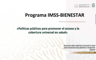 IMSS BIENESTAR
Programa IMSS-BIENESTAR
Seminario sobre cobertura universal en salud
como mecanismo para facilitar la integración
regional
Noviembre, 2019
«Políticas públicas para promover el acceso y la
cobertura universal en salud»
 