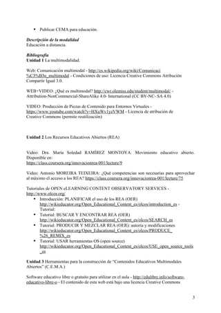  Publicar CEMA para educación.
Descripción de la modalidad
Educación a distancia.
Bibliografía
Unidad 1 La multimodalidad.
Web: Comunicación multimodal - http://es.wikipedia.org/wiki/Comunicaci
%C3%B3n_multimodal - Condiciones de uso: Licencia Creative Commons Atribución
Compartir Igual 3.0.
WEB+VIDEO: ¿Qué es multimodal? http://cwr.olemiss.edu/student/multimodal/ -
Attribution-NonCommercial-ShareAlike 4.0- International (CC BY-NC- SA 4.0)
VIDEO: Producción de Piezas de Contenido para Entornos Virtuales -
https://www.youtube.com/watch?v=HXuWv1yzVWM - Licencia de atribución de
Creative Commons (permite reutilización)
Unidad 2 Los Recursos Educativos Abiertos (REA)
Video: Dra. María Soledad RAMÍREZ MONTOYA. Movimiento educativo abierto.
Disponible en:
https://class.coursera.org/innovacionrea-001/lecture/9
Video: Antonio MOREIRA TEIXEIRA: ¿Qué competencias son necesarias para aprovechar
al máximo el acceso a los REA? https://class.coursera.org/innovacionrea-001/lecture/75
Tutoriales de OPEN eLEARNING CONTENT OBSERVATORY SERVICES -
http://www.olcos.org/
 Introducción: PLANIFICAR el uso de los REA (OER)
http://wikieducator.org/Open_Educational_Content_es/olcos/introduction_es -
Tutorial:
 Tutorial: BUSCAR Y ENCONTRAR REA (OER)
http://wikieducator.org/Open_Educational_Content_es/olcos/SEARCH_es
 Tutorial: PRODUCIR Y MEZCLAR REA (OER): autoría y modificaciones
http://wikieducator.org/Open_Educational_Content_es/olcos/PRODUCE_
%26_REMIX_es
 Tutorial: USAR herramientas OS (open source)
http://wikieducator.org/Open_Educational_Content_es/olcos/USE_open_source_tools
_es
Unidad 3 Herramientas para la construcción de “Contenidos Educativos Multimodales
Abiertos” (C.E.M.A.)
Software educativo libre o gratuito para utilizar en el aula - http://edulibre.info/software-
educativo-libre-o - El contenido de esta web está bajo una licencia Creative Commons
3
 