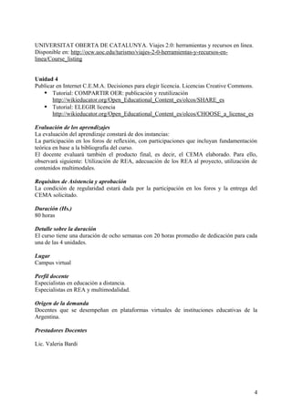 UNIVERSITAT OBERTA DE CATALUNYA. Viajes 2.0: herramientas y recursos en línea.
Disponible en: http://ocw.uoc.edu/turismo/viajes-2-0-herramientas-y-recursos-en-
linea/Course_listing
Unidad 4
Publicar en Internet C.E.M.A. Decisiones para elegir licencia. Licencias Creative Commons.
 Tutorial: COMPARTIR OER: publicación y reutilización
http://wikieducator.org/Open_Educational_Content_es/olcos/SHARE_es
 Tutorial: ELEGIR licencia
http://wikieducator.org/Open_Educational_Content_es/olcos/CHOOSE_a_license_es
Evaluación de los aprendizajes
La evaluación del aprendizaje constará de dos instancias:
La participación en los foros de reflexión, con participaciones que incluyan fundamentación
teórica en base a la bibliografía del curso.
El docente evaluará también el producto final, es decir, el CEMA elaborado. Para ello,
observará siguiente: Utilización de REA, adecuación de los REA al proyecto, utilización de
contenidos multimodales.
Requisitos de Asistencia y aprobación
La condición de regularidad estará dada por la participación en los foros y la entrega del
CEMA solicitado.
Duración (Hs.)
80 horas
Detalle sobre la duración
El curso tiene una duración de ocho semanas con 20 horas promedio de dedicación para cada
una de las 4 unidades.
Lugar
Campus virtual
Perfil docente
Especialistas en educación a distancia.
Especialistas en REA y multimodalidad.
Origen de la demanda
Docentes que se desempeñan en plataformas virtuales de instituciones educativas de la
Argentina.
Prestadores Docentes
Lic. Valeria Bardi
4
 