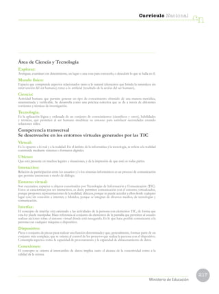 217
Currículo Nacional
cn
Ministerio de Educación
Área de Ciencia y Tecnología
Explorar:
Averiguar, examinar con detenimiento, un lugar o una cosa para conocerlo, o descubrir lo que se halla en él.
Mundo físico:
Espacio que comprende aspectos relacionados tanto a lo natural (elementos que brinda la naturaleza sin
intervención del ser humano) como a lo artificial (resultado de la acción del ser humano).
Ciencia:
Actividad humana que permite generar un tipo de conocimiento obtenido de una manera metódica,
sistematizada y verificable. Se desarrolla como una práctica colectiva que se da a través de diferentes
corrientes y técnicas de investigación.
Tecnología.
Es la aplicación lógica y ordenada de un conjunto de conocimientos (científicos y otros), habilidades
y técnicas, que permiten al ser humano modificar su entorno para satisfacer necesidades creando
soluciones útiles.
Competencia transversal
Se desenvuelve en los entornos virtuales generados por las TIC
Virtual:
Es lo opuesto a lo real y a la realidad. En el ámbito de la informática y la tecnología, se refiere a la realidad
construida mediante sistemas o formatos digitales.
Ubicuo:
Que está presente en muchos lugares y situaciones, y da la impresión de que está en todas partes.
Interactivo:
Relación de participación entre los usuarios y/o los sistemas informáticos es un proceso de comunicación
que permite interactuar a modo de diálogo.
Entorno virtual:
Son escenarios, espacios u objetos constituidos por Tecnologías de Información y Comunicación (TIC).
Estos se caracterizan por ser interactivos, es decir, permiten comunicación con el entorno; virtualizados,
porque proponen representaciones de la realidad; ubicuos, porque se puede acceder a ellos desde cualquier
lugar con/sin conexión a internet; e híbridos, porque se integran de diversos medios, de tecnologías y
comunicación.
Interfaz:
El concepto de interfaz está orientado a las actividades de la persona con elementos TIC, de forma que
esta los puede manipular. Hace referencia al conjunto de elementos de la pantalla que permiten al usuario
realizar acciones sobre el entorno virtual donde está navegando. Es lo que hace posible comunicarse a la
persona con cualquier máquina o dispositivo.
Dispositivo:
Pieza o conjunto de piezas para realizar una función determinada y que, generalmente, forman parte de un
conjunto más complejo, que se orienta al control de los procesos que realiza la persona con el dispositivo.
Contempla aspectos como la capacidad de procesamiento y la capacidad de almacenamiento de datos.
Conexiones:
El concepto se orienta al intercambio de datos; implica tanto el alcance de la conectividad como a la
calidad de la misma.
 