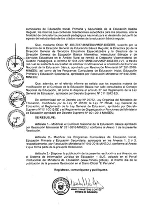 curriculares de Educación Inicial, Primaria y Secundaria de la Educación Básica
Regular, los mismos que contienen orientaciones específicas para los docentes, con la
finalidad de concretar la propuesta pedagógica nacional para el desarrollo del perfil de
egreso del estudiantado de los citados niveles de la educación básica regular;
Que, mediante Oficio N° 403-2017-MINEDU/VMGP-DIGEBR, suscrito por la
Directora de la Dirección General de Educación Básica Regular; la Directora (e) de la
Dirección General de Servicios Educativos Especializados y la Directora de la
Dirección General de Educación Básica Alternativa, Intercultural Bilingüe y de
Servicios Educativos en el Ámbito Rural se remitió al Despacho Viceministerial de
Gestión Pedagógica, el Informe N° 041-2017-MINEDU/VMGP-DIGEBR-LVT, a través
del cual se sustenta la necesidad de efectuar modificaciones al contenido del Currículo
Nacional de la Educación Básica, aprobado por Resolución Ministerial N° 281-2016-
MINEDU; así como de los Programas Curriculares de Educación Inicial, Educación
Primaria y Educación Secundaria, aprobados por Resolución Ministerial N° 649-2016-
MINEDU;
Que, además, en el referido informe se señala que los aspectos materia de
modificación en el Currículo de la Educación Básica han sido consultados al Consejo
Nacional de Educación, tal como lo dispone el artículo 27 del Reglamento de la Ley
General de Educación, aprobado por Decreto Supremo N° 011-2012-ED;
De conformidad con el Decreto Ley N° 25762, Ley Orgánica del Ministerio de
Educación, modificado por la Ley N° 26510; la Ley N° 28044, Ley General de
Educación; el Reglamento de la Ley General de Educación, aprobado por Decreto
Supremo N° 011-2012-ED y el Reglamento de Organización y Funciones del Ministerio
de Educación aprobado por Decreto Supremo N° 001-2015-MINEDU;
SE RESUELVE:
Artículo 1.- Modificar el Currículo Nacional de la Educación Básica aprobado
por Resolución Ministerial N° 281-2016-MINEDU, conforme al Anexo 1 de la presente
Resolución.
Artículo 2.- Modificar los Programas Curriculares de Educación Inicial,
Educación Primaria y Educación Secundaria, aprobados en los Anexos 1, 2 y 3,
respectivamente, por Resolución Ministerial N° 649-2016-MINEDU, conforme al Anexo
2 que forma parte de la presente Resolución.
Artículo 3.- Disponer la publicación de la presente resolución y sus Anexos, en
el Sistema de Información Jurídica de Educación - SIJE, ubicado en el Portal
Institucional del Ministerio de Educación (www.minedu.gob.pe), el mismo día de la
publicación de la presente Resolución en el Diario Oficial “El Peruano”.
Regístrese, comuniqúese y publíquese.
 