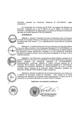 Alternativa, aprobado por Resolución Ministerial N° 0276-2009-ED, según
corresponda;
De conformidad con el Decreto Ley N° 25762, Ley Orgánica del Ministerio de
Educación, modificado por la Ley N° 26510; la Ley N° 28044, Ley General de
Educación; y el Reglamento de Organización y Funciones del Ministerio de Educación
aprobado por Decreto Supremo N° 001-2015-MINEDU;
SE RESUELVE:
Artículo 1.- Aprobar el Programa Curricular de Educación Inicial, el Programa
Curricular de Educación Primaria y el Programa Curricular de Educación Secundaria,
los mismos que como Anexos 1, 2 y 3, respectivamente, forman parte de la presente
resolución.
Artículo 2.- La implementación del Currículo Nacional de la Educación Básica
a la que se refiere el artículo 2 de la Resolución Ministerial N° 281-2016-MINEDU, se
realizará a partir del 01 de enero del año 2017 en las instituciones educativas públicas
de educación primaria polidocentes completas y en las instituciones educativas
privadas de educación primaria, que se encuentran focalizadas en el Anexo 4 de la
presente resolución.
Artículo 3.- Las instituciones y programas educativos públicos y privados de la
Educación Básica en las que no se implemente el Currículo Nacional de la Educación
Básica, aprobado con Resolución Ministerial N° 281-2016-MINEDU,
excepcionalmente, continuarán utilizando el Diseño Curricular Nacional de la
Educación Básica Regular, aprobado por Resolución Ministerial N° 440-2008-ED,
modificada por Resolución Ministerial N° 199-2015-MINEDU; así como el Diseño
Curricular Básico Nacional de la Educación Básica Alternativa, aprobado por
Resolución Ministerial N° 0276-2009-ED, según corresponda.
Artículo 4.- Disponer la publicación de la presente resolución y sus Anexos, en
el Sistema de Información Jurídica de Educación - SIJE, ubicado en el Portal
Institucional del Ministerio de Educación (www.minedu.gob.pe), el mismo día de la
publicación de la presente Resolución en el Diario Oficial “El Peruano”.
Regístrese, comuniqúese y publíquese.
 