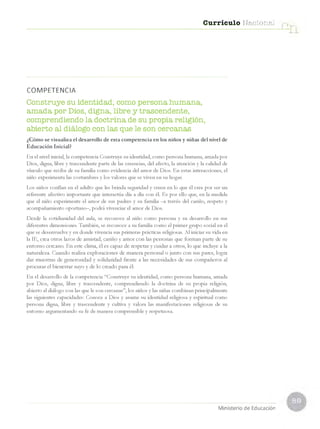 Currículo Nacional
COM
PETENCIA
Construye su identidad, como persona humana,
amada por Dios, digna, libre y trascendente,
comprendiendo la doctrina de su propia religión,
abierto al diálogo con las que le son cercanas
¿Cómo se visualiza el desarrollo de esta competencia en los niños y niñas del nivel de
Educación Inicial?
En el nivel inicial, la competencia Construye su identidad, como persona humana, amada por
Dios, digna, libre y trascendente parte de las creencias, del afecto, la atención y la calidad de
vínculo que recibe de su familia como evidencia del amor de Dios. En estas interacciones, el
niño experimenta las costumbres y los valores que se viven en su hogar.
Los niños confían en el adulto que les brinda seguridad y creen en lo que él cree por ser un
referente afectivo importante que interactúa día a día con él. Es por ello que, en la medida
que el niño experimente el amor de sus padres y su familia —
a través del cariño, respeto y
acompañamiento oportuno—
, podrá vivenciar el amor de Dios.
Desde la cotidianidad del aula, se reconoce al niño como persona y su desarrollo en sus
diferentes dimensiones. También, se reconoce a su familia como el primer grupo social en el
que se desenvuelve y en donde vivencia sus primeras prácticas religiosas. Al iniciar su vida en
la IE, crea otros lazos de amistad, cariño y amor con las personas que forman parte de su
entorno cercano. En este clima, él es capaz de respetar y cuidar a otros, lo que incluye a la
naturaleza. Cuando realiza exploraciones de manera personal o junto con sus pares, logra
dar muestras de generosidad y solidaridad frente a las necesidades de sus compañeros al
procurar el bienestar suyo y de lo creado para él.
En el desarrollo de la competencia “Construye su identidad, como persona humana, amada
por Dios, digna, libre y trascendente, comprendiendo la doctrina de su propia religión,
abierto al diálogo con las que le son cercanas”, los niños y las niñas combinan principalmente
las siguientes capacidades: Conoce a Dios y asume su identidad religiosa y espiritual como
persona digna, libre y trascendente y cultiva y valora las manifestaciones religiosas de su
entorno argumentando su fe de manera comprensible y respetuosa.
Ministerio de Educación
 