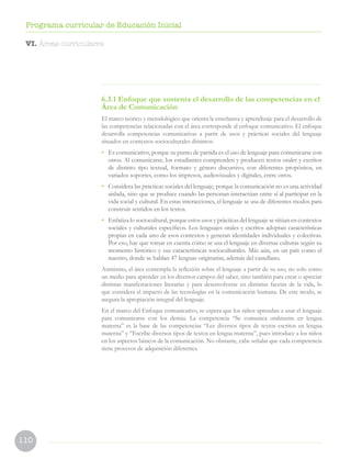 110
Programa curricular de Educación Inicial
6.3.1 Enfoque que sustenta el desarrollo de las competencias en el
Área de Comunicación
El marco teórico y metodológico que orienta la enseñanza y aprendizaje para el desarrollo de
las competencias relacionadas con el área corresponde al enfoque comunicativo. El enfoque
desarrolla competencias comunicativas a partir de usos y prácticas sociales del lenguaje
situados en contextos socioculturales distintos:
• Es comunicativo, porque su punto de partida es el uso de lenguaje para comunicarse con
otros. Al comunicarse, los estudiantes comprenden y producen textos orales y escritos
de distinto tipo textual, formato y género discursivo, con diferentes propósitos, en
variados soportes, como los impresos, audiovisuales y digitales, entre otros.
• Considera las prácticas sociales del lenguaje, porque la comunicación no es una actividad
aislada, sino que se produce cuando las personan interactúan entre sí al participar en la
vida social y cultural. En estas interacciones, el lenguaje se usa de diferentes modos para
construir sentidos en los textos.
• Enfatiza lo sociocultural, porque estos usos y prácticas del lenguaje se sitúan en contextos
sociales y culturales específicos. Los lenguajes orales y escritos adoptan características
propias en cada uno de esos contextos y generan identidades individuales y colectivas.
Por eso, hay que tomar en cuenta cómo se usa el lenguaje en diversas culturas según su
momento histórico y sus características socioculturales. Más aún, en un país como el
nuestro, donde se hablan 47 lenguas originarias, además del castellano.
Asimismo, el área contempla la reflexión sobre el lenguaje a partir de su uso, no solo como
un medio para aprender en los diversos campos del saber, sino también para crear o apreciar
distintas manifestaciones literarias y para desenvolverse en distintas facetas de la vida, lo
que considera el impacto de las tecnologías en la comunicación humana. De este modo, se
asegura la apropiación integral del lenguaje.
En el marco del Enfoque comunicativo, se espera que los niños aprendan a usar el lenguaje
para comunicarse con los demás. La competencia “Se comunica oralmente en lengua
materna” es la base de las competencias “Lee diversos tipos de textos escritos en lengua
materna” y “Escribe diversos tipos de textos en lengua materna”, pues introduce a los niños
en los aspectos básicos de la comunicación. No obstante, cabe señalar que cada competencia
tiene procesos de adquisición diferentes.
VI. Áreas curriculares
 