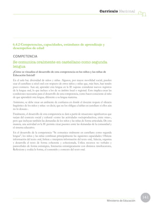 141
Currículo Nacional
cn
Ministerio de Educación
6.4.2 Competencias, capacidades, estándares de aprendizaje y
desempeños de edad
COMPETENCIA
Se comunica oralmente en castellano como segunda
lengua
¿Cómo se visualiza el desarrollo de esta competencia en los niños y las niñas de
Educación Inicial?
En el aula hay diversidad de niños y niñas. Algunos, por mayor movilidad social, pueden
usar el castellano a nivel oral con respecto de otros niños y niñas que, más bien, han tenido
poco contacto. Aun así, aprender esta lengua en la IE supone considerar nuevos registros
de la lengua oral, lo que incluye a los de su ámbito local o regional. Esto implica crear las
condiciones necesarias para el desarrollo de esta competencia, como hacer consciente al niño
de que aprenderá otra lengua, diferente a su lengua materna.
Asimismo, se debe crear un ambiente de confianza en donde el docente respete el silencio
lingüístico de los niños y niñas –es decir, que no los obligue a hablar en castellano si ellos aún
no lo desean–.
Finalmente, el desarrollo de esta competencia se dará a partir de situaciones significativas que
surjan del contexto social y cultural –como las actividades socioproductivas, entre otras–,
pero que incluyan también las demandas de los niños y las niñas de forma articulada. De esta
manera, una actividad en la IE permite crear puentes entre las demandas de la comunidad y
el sistema educativo.
En el desarrollo de la competencia “Se comunica oralmente en castellano como segunda
lengua”, los niños y las niñas combinan principalmente las siguientes capacidades: Obtiene
información del texto oral, Infiere e interpreta información del texto oral, Adecúa, organiza
y desarrolla el texto de forma coherente y cohesionada, Utiliza recursos no verbales y
paraverbales de forma estratégica, Interactúa estratégicamente con distintos interlocutores,
Reflexiona y evalúa la forma, el contenido y contexto del texto oral.
 