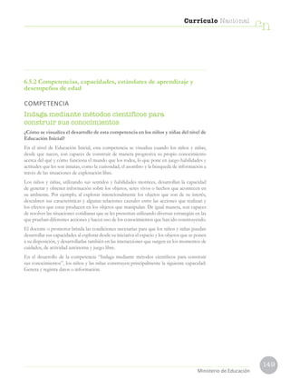 149
Currículo Nacional
cn
Ministerio de Educación
6.5.2 Competencias, capacidades, estándares de aprendizaje y
desempeños de edad
COMPETENCIA
Indaga mediante métodos científicos para
construir sus conocimientos
¿Cómo se visualiza el desarrollo de esta competencia en los niños y niñas del nivel de
Educación Inicial?
En el nivel de Educación Inicial, esta competencia se visualiza cuando los niños y niñas,
desde que nacen, son capaces de construir de manera progresiva su propio conocimiento
acerca del qué y cómo funciona el mundo que los rodea, lo que pone en juego habilidades y
actitudes que les son innatas, como la curiosidad, el asombro y la búsqueda de información a
través de las situaciones de exploración libre.
Los niños y niñas, utilizando sus sentidos y habilidades motrices, desarrollan la capacidad
de generar y obtener información sobre los objetos, seres vivos o hechos que acontecen en
su ambiente. Por ejemplo, al explorar intencionalmente los objetos que son de su interés,
descubren sus características y algunas relaciones causales entre las acciones que realizan y
los efectos que estas producen en los objetos que manipulan. De igual manera, son capaces
de resolver las situaciones cotidianas que se les presentan utilizando diversas estrategias en las
que prueban diferentes acciones y hacen uso de los conocimientos que han ido construyendo.
El docente o promotor brinda las condiciones necesarias para que los niños y niñas puedan
desarrollar sus capacidades al explorar desde su iniciativa el espacio y los objetos que se ponen
a su disposición, y desarrollarlas también en las interacciones que surgen en los momentos de
cuidados, de actividad autónoma y juego libre.
En el desarrollo de la competencia “Indaga mediante métodos científicos para construir
sus conocimientos”, los niños y las niñas construyen principalmente la siguiente capacidad:
Genera y registra datos o información.
 