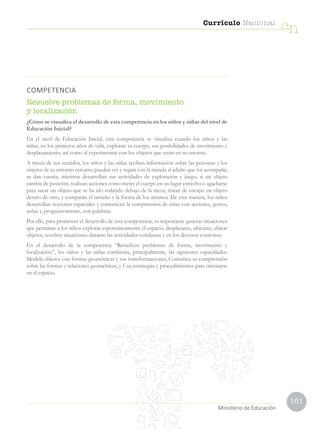 161
Currículo Nacional
cn
Ministerio de Educación
COMPETENCIA
Resuelve problemas de forma, movimiento
y localización
¿Cómo se visualiza el desarrollo de esta competencia en los niños y niñas del nivel de
Educación Inicial?
En el nivel de Educación Inicial, esta competencia se visualiza cuando los niños y las
niñas, en los primeros años de vida, exploran su cuerpo, sus posibilidades de movimiento y
desplazamiento, así como al experimentar con los objetos que están en su entorno.
A través de sus sentidos, los niños y las niñas reciben información sobre las personas y los
objetos de su entorno cercano; pueden ver y seguir con la mirada al adulto que los acompaña;
se dan cuenta, mientras desarrollan sus actividades de exploración y juego, si un objeto
cambia de posición; realizan acciones como meter el cuerpo en un lugar estrecho o agacharse
para sacar un objeto que se ha ido rodando debajo de la mesa; tratan de encajar un objeto
dentro de otro, y comparan el tamaño y la forma de los mismos. De esta manera, los niños
desarrollan nociones espaciales y comunican la comprensión de estas con acciones, gestos,
señas y, progresivamente, con palabras.
Por ello, para promover el desarrollo de esta competencia, es importante generar situaciones
que permitan a los niños explorar espontáneamente el espacio, desplazarse, ubicarse, ubicar
objetos, resolver situaciones durante las actividades cotidianas y en los diversos contextos.
En el desarrollo de la competencia “Resuelven problemas de forma, movimiento y
localización”, los niños y las niñas combinan, principalmente, las siguientes capacidades:
Modela objetos con formas geométricas y sus transformaciones, Comunica su comprensión
sobre las formas y relaciones geométricas, y Usa estrategias y procedimientos para orientarse
en el espacio.
 
