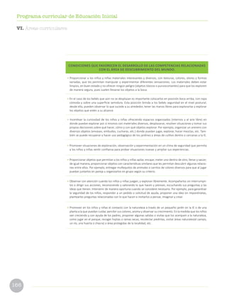 166
Programa curricular de Educación Inicial
CONDICIONES QUE FAVORECEN EL DESARROLLO DE LAS COMPETENCIAS RELACIONADAS
CON EL ÁREA DE DESCUBRIMIENTO DEL MUNDO.
• Proporcionar a los niños y niñas materiales interesantes y diversos, con texturas, colores, olores y formas
variadas, que les permitan manipular y experimentar diferentes sensaciones. Los materiales deben estar
limpios, en buen estado y no ofrecer ningún peligro (objetos tóxicos o punzocortantes) para que los exploren
de manera segura, pues suelen llevarse los objetos a la boca.
• En el caso de los bebés que aún no se desplazan es importante colocarlos en posición boca arriba, con ropa
cómoda y sobre una superficie semidura. Esta posición brinda a los bebés seguridad en el nivel postural;
desde ella, pueden observar lo que sucede a su alrededor, tener las manos libres para explorarlas y explorar
los objetos que estén a su alcance.
• Incentivar la curiosidad de los niños y niñas ofreciendo espacios organizados (internos y al aire libre) en
donde puedan explorar por sí mismos con materiales diversos, desplazarse, resolver situaciones y tomar sus
propias decisiones sobre qué hacer, cómo y con qué objetos explorar. Por ejemplo, organizar un arenero con
diversos objetos (envases, embudos, cucharas, etc.) donde puedan jugar, explorar, hacer mezclas, etc. Tam-
bién se puede recuperar y hacer uso pedagógico de los jardines y áreas de cultivo dentro o cercanas a la IE.
• Promover situaciones de exploración, observación y experimentación en un clima de seguridad que permita
a los niños y niñas sentir confianza para probar situaciones nuevas y ampliar sus experiencias.
• Proporcionar objetos que permitan a los niños y niñas apilar, encajar, meter uno dentro de otro, llenar y vaciar;
de igual manera, proporcionar objetos con características similares que les permitan descubrir algunas relacio-
nes entre ellos. Por ejemplo, entregar muñequitos de animales o carritos de colores diversos para que al jugar
puedan juntarlos en pareja u organizarlos en grupo según su criterio.
• Observar con atención cuando los niños y niñas juegan, y exploran libremente. Acompañarlos sin interrumpir-
los o dirigir sus acciones, reconociendo y valorando lo que hacen y piensan, escuchando sus preguntas y las
ideas que tienen. Intervenir de manera oportuna cuando se considere necesario. Por ejemplo, para garantizar
la seguridad de los niños, responder a un pedido o solicitud de ayuda, proponer una idea sin imponérselas,
plantearles preguntas relacionadas con lo que hacen e invitarlos a pensar, imaginar y crear.
• Promover en los niños y niñas el contacto con la naturaleza a través de un pequeño jardín en la IE o de una
planta a la que puedan cuidar, percibir sus colores, aroma y observar su crecimiento. En la medida que los niños
van creciendo y con ayuda de los padres, proponer algunas salidas o visitas que los acerquen a la naturaleza,
como jugar en el parque, recoger hojitas o ramas secas, recolectar piedritas, visitar áreas naturales(el campo,
un río, una huerta o chacra) o área protegidas de la localidad, etc.
VI. Áreas curriculares
 