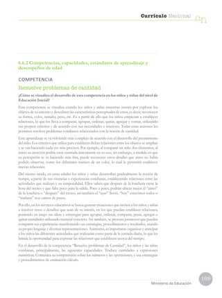 169
Currículo Nacional
cn
Ministerio de Educación
6.6.2 Competencias, capacidades, estándares de aprendizaje y
desempeños de edad
COMPETENCIA
Resuelve problemas de cantidad
¿Cómo se visualiza el desarrollo de esta competencia en los niños y niñas del nivel de
Educación Inicial?
Esta competencia se visualiza cuando los niños y niñas muestran interés por explorar los
objetos de su entorno y descubren las características perceptuales de estos, es decir, reconocen
su forma, color, tamaño, peso, etc. Es a partir de ello que los niños empiezan a establecer
relaciones, lo que los lleva a comparar, agrupar, ordenar, quitar, agregar y contar, utilizando
sus propios criterios y de acuerdo con sus necesidades e intereses. Todas estas acciones les
permiten resolver problemas cotidianos relacionados con la noción de cantidad.
Este aprendizaje se va volviendo más complejo de acuerdo con el desarrollo del pensamiento
del niño. Los criterios que utiliza para establecer dichas relaciones entre los objetos se amplían
y se van haciendo cada vez más precisos. Por ejemplo, al comparar un niño dos elementos, al
inicio su atención podría estar centrada únicamente en su uso; sin embargo, a medida en que
su percepción se va haciendo más fina, puede reconocer otros detalles que antes no había
podido observar, como los diferentes matices de un color, lo cual le permitirá establecer
nuevas relaciones.
Del mismo modo, en estas edades los niños y niñas desarrollan gradualmente la noción de
tiempo, a partir de sus vivencias y experiencias cotidianas, estableciendo relaciones entre las
actividades que realizan y su temporalidad. Ellos saben que después de la lonchera viene la
hora del recreo y que falta poco para la salida. Poco a poco, podrán ubicar mejor el “antes”
de la lonchera o “después” del recreo, así también el “ayer” llovió, “hoy” estuvimos todos o
“mañana” nos vamos de paseo.
Por ello, en los servicios educativos se busca generar situaciones que inviten a los niños y niñas
a resolver retos o desafíos que sean de su interés, en los que puedan establecer relaciones,
poniendo en juego sus ideas y estrategias para agrupar, ordenar, comparar, pesar, agregar o
quitar cantidades utilizando material concreto. Así también, se procura promover que puedan
compartir sus experiencias manifestando sus estrategias, procedimientos y resultados, usando
su propio lenguaje y diversas representaciones. Asimismo, es importante organizar y anticipar
a los niños las diferentes actividades que realizarán como parte de la jornada diaria, lo que les
brinda la oportunidad para expresar las relaciones que establecen acerca del tiempo.
En el desarrollo de la competencia “Resuelve problemas de Cantidad”, los niños y las niñas
combinan, principalmente, las siguientes capacidades: Traduce cantidades a expresiones
numéricas, Comunica su comprensión sobre los números y las operaciones, y usa estrategias
y procedimientos de estimación cálculo.
 