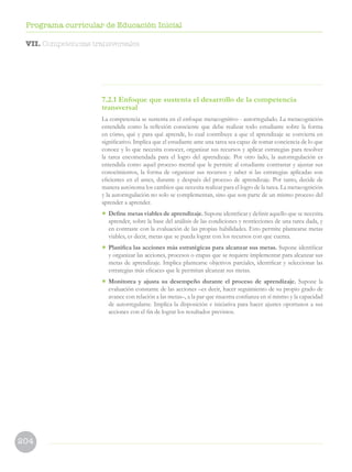 204
Programa curricular de Educación Inicial
7.2.1 Enfoque que sustenta el desarrollo de la competencia
transversal
La competencia se sustenta en el enfoque metacognitivo - autorregulado. La metacognición
entendida como la reflexión consciente que debe realizar todo estudiante sobre la forma
en cómo, qué y para qué aprende, lo cual contribuye a que el aprendizaje se convierta en
significativo. Implica que el estudiante ante una tarea sea capaz de tomar conciencia de lo que
conoce y lo que necesita conocer, organizar sus recursos y aplicar estrategias para resolver
la tarea encomendada para el logro del aprendizaje. Por otro lado, la autorregulación es
entendida como aquel proceso mental que le permite al estudiante contrastar y ajustar sus
conocimientos, la forma de organizar sus recursos y saber si las estrategias aplicadas son
eficientes en el antes, durante y después del proceso de aprendizaje. Por tanto, decide de
manera autónoma los cambios que necesita realizar para el logro de la tarea. La metacognición
y la autorregulación no solo se complementan, sino que son parte de un mismo proceso del
aprender a aprender.
• Define metas viables de aprendizaje. Supone identificar y definir aquello que se necesita
aprender, sobre la base del análisis de las condiciones y restricciones de una tarea dada, y
en contraste con la evaluación de las propias habilidades. Esto permite plantearse metas
viables, es decir, metas que se pueda lograr con los recursos con que cuenta.
• Planifica las acciones más estratégicas para alcanzar sus metas. Supone identificar
y organizar las acciones, procesos o etapas que se requiere implementar para alcanzar sus
metas de aprendizaje. Implica plantearse objetivos parciales, identificar y seleccionar las
estrategias más eficaces que le permitan alcanzar sus metas.
• Monitorea y ajusta su desempeño durante el proceso de aprendizaje. Supone la
evaluación constante de las acciones –es decir, hacer seguimiento de su propio grado de
avance con relación a las metas–, a la par que muestra confianza en sí mismo y la capacidad
de autorregularse. Implica la disposición e iniciativa para hacer ajustes oportunos a sus
acciones con el fin de lograr los resultados previstos.
VII. Competencias transversales
 