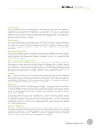 211
Currículo Nacional
cn
Ministerio de Educación
Convivencia:
Implica la construcción de una comunidad política. Supone estar atentos a la forma en que se producen
y reproducen las distintas maneras de relacionarnos y reconocernos y, a la vez, a las experiencias de
tolerancia, colaboración y manejo de las diferencias, de la diversidad y de los conflictos, consustanciales a
cualquier convivencia humana. Esta convivencia debe, además, generar oportunidades para un crecimiento
personal que afirme y potencie la individualidad del sujeto (León, 2001, pp. 35-36), individualidad desde
la cual nos podremos proyectar a participar.
Democracia:
Es un sistema político, que se enmarca en el respeto del Estado de derecho y se sustenta en la vigencia
plena de la Constitución Política, y los derechos humanos individuales y colectivos. También, es una forma
de vida, que tiene su origen en la convivencia armónica entre los seres humanos y supone una auténtica
asociación entre las personas para la buena marcha de los asuntos públicos en el marco del diálogo
intercultural.
Desarrollo Sostenible
Es un proceso continuo de cambio orientado a la satisfacción de las necesidades de la generación presente,
sin comprometer la capacidad de las generaciones futuras de satisfacer sus propias necesidades. Este
proceso contempla cuatro dimensiones: la sociedad, el ambiente, la cultura y la economía, que están
interconectadas, no separadas.
Educación Sexual integral (ESI):
Es el espacio sistemático de enseñanza aprendizaje que promueve valores, conocimientos, actitudes y
habilidades para la toma de decisiones conscientes y críticas con relación al cuidado del propio cuerpo, las
relaciones interpersonales, el ejercicio de la sexualidad. Tiene como finalidad principal que los estudiantes
vivan su sexualidad de manera saludable, integral y responsable en el contexto de relaciones interpersonales
democráticas, equitativas y respetuosas. La ESI toma en cuenta las particularidades de cada etapa del
desarrollo y considera las dimensiones biológica- reproductiva, socio-afectiva, ética y moral.
Género:
Roles y conductas atribuidas por las diferentes sociedades y culturas a hombres y mujeres, entendidos
desde una dimensión sociocultural, y no exclusivamente biológica. El concepto de género es un elemento
clave para hacer posible relaciones más democráticas entre hombres y mujeres. Implica establecer las
responsabilidades del individuo, la familia, la comunidad y el Estado en la construcción de relaciones
basadas en la igualdad de oportunidades y el respeto a las diferencias.
Identidad:
Alude al sentido de mismidad y continuidad a través del tiempo y los diversos cambios experimentados.
Se desarrolla desde el nacimiento y, por lo general, se consolida hacia el final de la adolescencia, y continúa
su desarrollo a lo largo del ciclo vital. El logro de la identidad supone la posibilidad de sentir que seguimos
siendo “la misma persona” frente a diversas situaciones que enfrentamos y que exigen de nosotros
comportamientos disímiles.
Es la conciencia de que una persona tiene que ser ella misma y distinta de los demás. Involucra la noción
de singularidad, que hace única y diferente a cada persona, y alude a la vez, a lo que se comparte con otros,
lo que permite ubicar a una persona como parte de un grupo de referencia. La identidad se construye a
través de un proceso de diferenciación de la persona con respecto a los otros y de un proceso de integración
que permite la pertenencia e identificación con un grupo. La identidad es tanto una construcción personal
como una construcción social.
Igualdad de género:
Es la igual valoración de los diferentes comportamientos, aspiraciones y necesidades de los hombres y
mujeres. En una situación de igualdad real, los derechos, responsabilidades y oportunidades de hombres
y mujeres no dependen de su naturaleza biológica y, por lo tanto, tienen las mismas condiciones y
posibilidades para ejercer sus derechos y ampliar sus capacidades y oportunidades de desarrollo personal,
con lo que contribuyen al desarrollo social y se benefician de sus resultados.
 