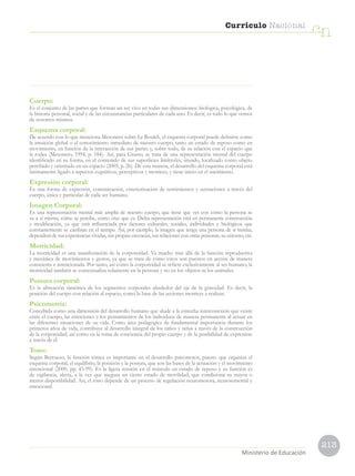 213
Currículo Nacional
cn
Ministerio de Educación
Cuerpo:
Es el conjunto de las partes que forman un ser vivo en todas sus dimensiones: biológica, psicológica, de
la historia personal, social y de las circunstancias particulares de cada uno. Es decir, es todo lo que vemos
de nosotros mismos.
Esquema corporal:
De acuerdo con lo que menciona Mesonero sobre Le Boulch, el esquema corporal puede definirse como
la intuición global o el conocimiento inmediato de nuestro cuerpo, tanto en estado de reposo como en
movimiento, en función de la interacción de sus partes y, sobre todo, de su relación con el espacio que
le rodea (Mesonero, 1994, p. 184). Así, para Grasso, se trata de una representación mental del cuerpo
identificado en su forma, en el contenido de sus superficies limítrofes, situado, localizado como objeto
percibido y orientado en un espacio (2005, p. 26). De esta manera, el desarrollo del esquema corporal está
íntimamente ligado a aspectos cognitivos, perceptivos y motrices, y tiene inicio en el nacimiento.
Expresión corporal:
Es una forma de expresión, comunicación, exteriorización de sentimientos y sensaciones a través del
cuerpo, única y particular de cada ser humano.
Imagen Corporal:
Es una representación mental más amplia de nuestro cuerpo, que tiene que ver con cómo la persona se
ve a sí misma, cómo se percibe, cómo cree que es. Dicha representación está en permanente construcción
y modificación, ya que está influenciada por factores culturales, sociales, individuales y biológicos que
constantemente se cambian en el tiempo. Así, por ejemplo, la imagen que tenga una persona de sí misma,
dependerá de sus experiencias vividas, sus propias creencias, sus relaciones con otras personas, su entorno, etc.
Motricidad:
La motricidad es una manifestación de la corporeidad. Va mucho más allá de la función reproductiva
y mecánica de movimientos y gestos, ya que se trata de cómo estos son puestos en acción de manera
consciente e intencionada. Por tanto, así como la corporeidad se refiere exclusivamente al ser humano, la
motricidad también se contextualiza solamente en la persona y no en los objetos ni los animales.
Postura corporal:
Es la alineación simétrica de los segmentos corporales alrededor del eje de la gravedad. Es decir, la
posición del cuerpo con relación al espacio, como la base de las acciones motrices a realizar.
Psicomotriz:
Concebida como una dimensión del desarrollo humano que alude a la estrecha interconexión que existe
entre el cuerpo, las emociones y los pensamientos de los individuos de manera permanente al actuar en
las diferentes situaciones de su vida. Como área pedagógica de fundamental importancia durante los
primeros años de vida, contribuye al desarrollo integral de los niños y niñas a través de la construcción
de la corporeidad, así como en la toma de conciencia del propio cuerpo y de la posibilidad de expresarse
a través de él.
Tono:
Según Berruezo, la función tónica es importante en el desarrollo psicomotor, puesto que organiza el
esquema corporal, el equilibrio, la posición y la postura, que son las bases de la actuación y el movimiento
intencional (2000, pp. 43-99). Es la ligera tensión en el músculo en estado de reposo y su función es
de vigilancia, alerta, a la vez que asegura un cierto estado de movilidad, que condiciona su mayor o
menor disponibilidad. Así, el tono depende de un proceso de regulación neuromotora, neurosensorial y
emocional.
 