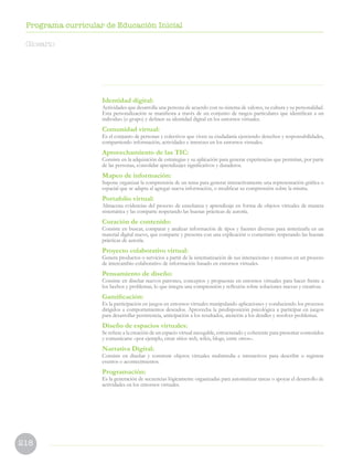 218
Programa curricular de Educación Inicial
Identidad digital:
Actividades que desarrolla una persona de acuerdo con su sistema de valores, su cultura y su personalidad.
Esta personalización se manifiesta a través de un conjunto de rasgos particulares que identifican a un
individuo (o grupo) y definen su identidad digital en los entornos virtuales.
Comunidad virtual:
Es el conjunto de personas y colectivos que viven su ciudadanía ejerciendo derechos y responsabilidades,
compartiendo información, actividades e intereses en los entornos virtuales.
Aprovechamiento de las TIC:
Consiste en la adquisición de estrategias y su aplicación para generar experiencias que permitan, por parte
de las personas, consolidar aprendizajes significativos y duraderos.
Mapeo de información:
Supone organizar la comprensión de un tema para generar interactivamente una representación gráfica o
espacial que se adapta al agregar nueva información, o modificar su comprensión sobre la misma.
Portafolio virtual:
Almacena evidencias del proceso de enseñanza y aprendizaje en forma de objetos virtuales de manera
sistemática y las comparte respetando las buenas prácticas de autoría.
Curación de contenido:
Consiste en buscar, comparar y analizar información de tipos y fuentes diversas para sintetizarla en un
material digital nuevo, que comparte y presenta con una explicación o comentario respetando las buenas
prácticas de autoría.
Proyecto colaborativo virtual:
Genera productos o servicios a partir de la sistematización de sus interacciones y recursos en un proceso
de intercambio colaborativo de información basado en entornos virtuales.
Pensamiento de diseño:
Consiste en diseñar nuevos patrones, conceptos y propuestas en entornos virtuales para hacer frente a
los hechos y problemas, lo que integra una comprensión y reflexión sobre soluciones nuevas y creativas.
Gamificación:
Es la participación en juegos en entornos virtuales manipulando aplicaciones y conduciendo los procesos
dirigidos a comportamientos deseados. Aprovecha la predisposición psicológica a participar en juegos
para desarrollar persistencia, anticipación a los resultados, atención a los detalles y resolver problemas.
Diseño de espacios virtuales:
Se refiere a la creación de un espacio virtual navegable, estructurado y coherente para presentar contenidos
y comunicarse –por ejemplo, crear sitios web, wikis, blogs, entre otros–.
Narrativa Digital:
Consiste en diseñar y construir objetos virtuales multimedia e interactivos para describir o registrar
eventos o acontecimientos.
Programación:
Es la generación de secuencias lógicamente organizadas para automatizar tareas o apoyar el desarrollo de
actividades en los entornos virtuales.
Glosario
 