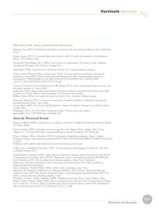 221
Currículo Nacional
cn
Ministerio de Educación
Pikler, Emmi (1984). Moverse en libertad. Madrid: Editorial Narcea.
Quiroga, Ana (1994). Constitución del Sujeto en el proceso de conocimiento. Buenos Aires: Ediciones
Cinco.
Szanto, Agnès (2011). Una mirada adulta sobre el niño en acción: El sentido del movimiento en la protoinfancia.
Buenos Aires: Ediciones Cinco.
Shonkoff, J. P.,  Philips, D. A. (2000). From Neurons to Neighborhoods. The Science of Early Childhood
Development. Washington, DC: National Academy Press.
Spitz, René (1999). El primer año de vida del niño. México, D.F.: Fondo de cultura de económica.
Tobón, Sergio, Pimienta, Julio, y García, Juan (2010). Secuencias didácticas: aprendizaje y evaluación de
competencias [archivo PDF]. México: Pearson educación. Recuperado de http://evaluaciondocente.sep.gob.mx/
materialesMS/ TOBONPIMIENTAGARCIASECUENCIASDIDACTICASAPRENDIZ
AJEYEVALUACIONDECOMPETENCIAS.pdf
Unesco y Center for Universal Education at Brookings (2013). Hacia un aprendizaje universal: Lo que cada
niño debería aprender, (1) [archivo PDF].
Recuperado de http://www.uis.unesco.org/Education/Documents/lmtf-rpt1-toward-universal-learning-exsum-es.pdf
Vygotski, Lev (1978). Mind in Society. Cambridge, MA: Harvard University Press.
Wallon, Henri (1965a). Los orígenes del carácter en el niño (2ª ed.). Argentina: Editorial Lautaro.
Winnicott, Donald (1993). Los procesos de maduración y el ambiente facilitador: Estudios para una teoría del
desarrollo emocional. Buenos Aires: Paidós.
Young, Mary (2002). From Early Child Development to Human Development. Investing in our Children’s Future
[archivo PDF].
Washington, D. C.: The World Bank. Recuperado de http://citeseerx.ist.psu.edu/viewdoc/
download?doi=10.1.1.199.2092rep=rep1type=pdf
Área de Personal Social
Bisquerra, Rafael (2008). Educación para la ciudadanía y convivencia: el enfoque de la educación emocional. Madrid:
Ed. Wloters Kluwer.
Chaux, Enrique (2012). Educación, convivencia y agresión escolar. Bogotá: Editora Aguilar, Altea, Taurus,
Alfaguara, S. A. Recuperado de http://janium.medellin.gov.co/janium/Documentos/561510EG.pdf
Chaux, Enrique, y Ruiz, Alexander (2005). La formación de competencias ciudadanas. Bogotá: Ascofade.
Recuperado de http://redes-cepalcala.org/inspector/DOCUMENTOS%20Y%20LIBROS/COMPETENCIAS/
LA%20
FORMACION%20DE%20COMPETENCIAS%20CIUDADANAS.pdf
Colby, Anne, y Kohlberg, Lawrence. (1987). The measurement of moral judgment (Volumen II). New York:
Cambridge University Press.
Garrido-Rojas, Lusmenia (2006). Apego, Emoción y Regulación Emocional. Implicaciones para la Salud. Revista
Latinoamericana de Psicología, 38 (3), 493-507. Recuperado de http://www.redalyc.org/pdf/805/80538304.pdf
León, Eduardo. (2001). Por una perspectiva de educación ciudadana. Lima: Tarea-Asociación de
Publicaciones Educativas. Recuperado de http://tarea.org.pe/wp-content/uploads/2015/04/EduardoLeon_
PerspectivaEducacionCiudadana.pdf
León, Eduardo, y Staeheli, María (2000). Cultura escolar y ciudadanía. Lima: Tarea.
Ministerio del Ambiente y Ministerio de Educación del Perú. (2012). Política Nacional de Educación
Ambiental. Lima: MINAM y Minedu. Recuperado de http://www.minam.gob.pe/wp-content/uploads/2013/10/
politica_nacional_educacion_ambiental_amigable_11.pdf
Schujman, Gustavo, y Siede, Isabelino. (2008). Ciudadanía para armar. Buenos Aires: Editorial Aique.
Tardos, Anna, y Szanto, Agnès (2000). ¿Qué es la autonomía desde la primera edad?. Revista In-fan-cia: Educar
de 0 a 6 años, 62, 5-11Unicef. (2013). Educación social y financiera para la infancia [archivo PDF]. Recuperado de
https://www.unicef.org/cfs/files/CFS_FinEd_Sp_Web_8_5_13.pdf
 