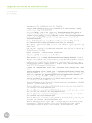 224
Programa curricular de Educación Inicial
Bruner, Jerome (1986). El habla del niño. Buenos Aires: Paidós Ibérica.
Sameroff, Arnold, y Mackenzie, Michael (2003). Un Cuarto de siglo del Modelo Transaccional: ¿Cómo han
cambiado las cosas?. Chicago: ZERO TO THREE.
Fava, Graciela, Rebeca, Lucilla, y Calvo, Vicenzo (1997). Representaciones maternas, apego y desarrollo en
los niños prematuros. Ponencia presentada en el XI Congreso Nacional de la Sociedad Española de Psiquiatría y
Psicoterapia de Niños y Adolescentes (SEPYPNA) bajo el título “Perspectivas actuales de la comprensión psicodinámica
del niño y del adolescente” (pp. 23-50). Recuperado de http://www.sepypna.com/documentos/articulos/calvo-
representaciones-maternas.pdf
Chokler, Myrtha (2007). Niveles de atención ¿De quién es el déficit atencional? [archivo PDF]. Recuperado de
http://www.piklerloczy.org/sites/default/files/documentos/myrtha_chokler_deficit_atencional.pdf
David, Myriam, y Appel, Geneviève (1986). La educación del niño de 0 a 3 años. Experiencia del Instituto Lóczy.
Madrid: Narcea.
Falk, Judit (1997). Mirar al niño. La escala de Desarrollo Instituto Pikler. Buenos Aires: ARIANA, FUNDARI y
Asociación Internacional Pikler Lóczy.
Gardner, Howard (1993). La mente no escolarizada. Barcelona: Paidós
Golse, Bernard (1992). Pensar, hablar, representar. París: Masson.
García, Mercedes (1995). La evaluación en la educación infantil. Revista: Complutense de Educación, 6 (1), 49-72.
Hoyuelos, Alfredo (2006). La estética en el pensamiento y obra pedagógica de Loris Malaguzzi. Barcelona: Octaedro.
Jara, Patricia, y Sorio, Rita (2013). Análisis de modalidades de acompañamiento familiar en programas de apoyo a
poblaciones vulnerables en situación de pobreza [archivo PDF]. Recuperado de https://publications.iadb.org/bitstream/
handle/11319/5941/Acompanamiento%203.pdf?sequence=1
Karmiloff, Kira, y Karmiloff-Smith, Annette (2005). Hacia el lenguaje: del feto al adolescente. Madrid: Editorial
Morata.
Ministerio de Educación Nacional Colombia (2014). El seguimiento al desarrollo integral en la educación inicial.
DOCUMENTO NO. 25. Serie de orientaciones pedagógicas para la educación inicial en el marco de la atención integral
[archivo PDF]. Recuperado de http://www.deceroasiempre.gov.co/Prensa/CDocumentacionDocs/Documento-N25-
Seguimiento-desarrollo-integral-ni%C3%B1as-ni%C3%B1os-educacion-inicial.pdf
Ministerio de Educación del Perú (Minedu). (2012). Materiales educativos para los niños y niñas de 0 a 3 años:
Guía de orientación. Lima: Dirección de Educación Inicial.
Ministerio de Educación del Perú (Minedu). (2013). Espacios educativos para niños y niñas de 0 a 3 años: Guía
de orientación. Lima: Dirección de Educación Inicial.
Ministerio de Educación del Perú (Minedu). (2013). El valor educativo de la observación del desarrollo del niño:
Guía de orientación. Lima: Dirección de Educación Inicial.
Ministerio de Educación del Perú (Minedu). (2013). El valor educativo de los cuidados infantiles para los niños y
niñas de 0 a 3 años: Guía de orientación. Lima: Dirección de Educación Inicial.
Ministerio de Educación del Perú (Minedu). (2013). Programas educativos para los niños y niñas de 0 a 3 años:
Guía de orientación. Lima: Dirección de Educación Inicial.
Ministerio de Educación del Perú (Minedu). (2013). Planificación de actividades educativas para los niños y niñas
de 0 a 3 años: Guía de orientación. Lima: Dirección de Educación Inicial.
Ministerio de Educación y Ciencia España. (2007). La investigación en la práctica educativa: Guía metodológica
de investigación para el diagnóstico y evaluación en los centros docentes. Madrid: Dirección General de Educación,
Formación profesional e innovación educativa- Centro de Investigación y Documentación Educativa (CIDE).
Bibliografía
consultada
 