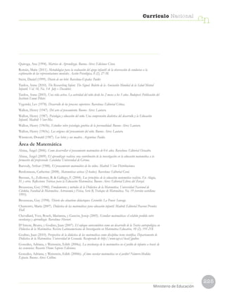 225
Currículo Nacional
cn
Ministerio de Educación
Quiroga, Ana (1994). Matrices de Aprendizaje. Buenos Aires: Ediciones Cinco.
Román, Maite (2011). Metodologías para la evaluación del apego infantil: de la observación de conductas a la
exploración de las representaciones mentales. Acción Psicológica, 8 (2), 27-38.
Stern, Daniel (1999). Diario de un bebé. Barcelona-España: Paidós
Tardos, Anna (2010). The Researching Infant. The Signal. Boletín de la Asociación Mundial de la Salud Mental
Infantil. Vol. 18, No. 3-4 July – December.
Tardos, Anna (2003). Una vida activa. La actividad del niño desde los 2 meses a los 3 años. Budapest: Publicación del
Instituto Emmi Pikler.
Vygotski, Lev (1978). Desarrollo de los procesos superiores. Barcelona: Editorial Crítica.
Wallon, Henry (1947). Del acto al pensamiento. Buenos Aires: Lautaro.
Wallon, Henry (1987). Psicología y educación del niño. Una comprensión dialéctica del desarrollo y la Educación
Infantil. Madrid: Visor-Mec.
Wallon, Henry (1965b). Estudios sobre psicología genética de la personalidad. Buenos Aires: Lautaro.
Wallon, Henry (1965c). Los orígenes del pensamiento del niño. Buenos Aires: Lautaro.
Winnicott, Donald (1987). Los bebés y sus madres. Argentina: Paidós.
Área de Matemática
Alsina, Ángel (2006). Como desarrollar el pensamiento matemático de 0-6 años. Barcelona: Editorial Octaedro.
Alsina, Ángel (2009). El aprendizaje realista: una contribución de la investigación en la educación matemática a la
formación del profesorado. Cataluña: Universidad de Girona.
Baroody, Arthur (1988). El pensamiento matemático de los niños. Madrid: Visor Distribuciones.
Berdonneau, Catherine (2008). Matemáticas activas (2-6años). Barcelona: Editorial Graó.
Bressan, A.; Zolkower, B.  Gallego, F. (2004). Los principios de la educación matemática realista. En Alagia,
H. y otros. Reflexiones Teóricas para la Educación Matemática. Buenos Aires: Editorial Libros del Zorzal.
Brousseau, Guy (1986). Fundamentos y métodos de la Didáctica de la Matemática. Universidad Nacional de
Córdoba, Facultad de Matemática Astronomía y Física, Serie B, Trabajos de Matemática, No. 19 (versión castellana
1993).
Brousseau, Guy (1998). Théorie des situations didactiques. Grenoble: La Pensée Sauvage.
Chamorro, María (2007). Didáctica de las matemáticas para educación infantil. Madrid: Editorial Pearson Prentice
Hall.
Chevallard, Yves, Bosch, Marianna, y Gascón, Josep (2005). Estudiar matemáticas: el eslabón perdido entre
enseñanza y aprendizaje. Barcelona: Horsori.
D’Amore, Bruno, y Godino, Juan (2007). El enfoque ontosemiótico como un desarrollo de la Teoría antropológica en
Didáctica de la Matemática. Revista Latinoamericana de Investigación en Matemática Educativa, 10 (2), 191-218.
Godino, Juan (2010). Perspectiva de la didáctica de las matemáticas como disciplina tecno científica. Departamento de
Didáctica de la Matemática. Universidad de Granada. Recuperado de http://www.ugr.es/local/jgodino
Gonzáles, Adriana, y Weinstein, Edith (2006a). La enseñanza de la matemática en el jardín de infantes a través de
las secuencias. Rosario: Homo Sapiens Ediciones.
Gonzáles, Adriana, y Weinstein, Edith (2006b). ¿Cómo enseñar matemática en el jardín? Número-Medida-
Espacio. Buenos Aires: Colihue.
 