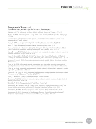 227
Currículo Nacional
cn
Ministerio de Educación
Competencia Transversal
Gestiona su Aprendizaje de Manera Autónoma
Bandura, A. (1978). Reflections on self-efficacy. Advances in Behavior Research and Therapy, 1, 237–239.
Bolívar, A. (2009). Aprender a aprender a lo largo de toda la vida. Multiárea, 63-96. Recuperado de http://goo.gl/
PD5Tmi.
Gobierno Vasco. (2012). Competencia para aprender a aprender. Marco teórico. País Vasco: Gobierno Vasco.
Recuperado de http://goo.gl/SvnHOU.
Kuhn, D. (1999). A developmental model of Critical Thinking. Educational Researcher, 28 (2) 16-25.
Kuhn, D. (2000). Metacognitive Development. Current Directions. Psychology Science. 9 (5).
Mata, A., Ferreira, M. y Sherman, S. (2013). The Metacognitive Advantage of Deliberative Thinkers: A Dual-
Process Perspective on Overconfidence. Journal of Personality and Social Psychology, 105(3), 353–373.
Matos, L. y Lens, W. (2006). La teoría de orientación a la meta, estrategias de aprendizaje y rendimiento académico en
estudiantes de secundaria de Lima. Persona, 9, 11-30.
Mega, C., Ronconi, L. y De Beni, R. (2014). What Makes a Good Student? How Emotions, Self-Regulated
Learning, and Motivation Contribute to Academic Achievement. Journal of Educational Psychology, 106(1), 121–131.
Monereo, C. (coord.). (2001). Ser estratégico y autónomo aprendiendo: unidades didácticas de enseñanza estratégica.
Barcelona: Graó.
Pease, M. A. (2014). Informe que da cuenta de recomendaciones sobre cómo graduar las distintas competencias del
aprendizaje fundamental “Actúa e interactúa de manera autónoma para su bienestar”. Lima: Ministerio de Educación.
Pease, M. A. (2014). Informe sobre la asistencia técnica al equipo de la DIGEBR a cargo de la competencia “Aprender
a aprender”. Lima: Ministerio de Educación.
Pintrich, P. y De Groot, E. (1990). Motivational and Self-Regulated Learning Components of Classroom Academic
Performance. Journal of Educational Psychology, 82(1), 33-40.
Pozo, J. y Monereo, C. (2000). El aprendizaje estratégico. Madrid: Santillana.
Thornberry, G. (2003). Relación entre motivación de logro y rendimiento académico en alumnos de colegios limeños de
diferente gestión. Persona, 6, 197-216.
Woolfolk, A. (2010). Psicología educativa (11° ed.). México: Prentice Hall.
Zimmerman, B.  Martinez-Pons, M. (1990). Student Differences in Self-Regulated Learning: Relating Grade,
Sex and Giftedness to Self-Efficacy and Strategy Use. Journal of Educational Psychology, 82(1), 51-59.
Zimmerman, B. (2002). Becoming a self-regulated learner: an overview. Theory into practice, 41(2), 64-70.
Zimmerman, B. (2008). Investigating Self-Regulation and Motivation: Historical background, methodological
developments and future prospects. American Educational Research Journal, 45(1), 166 –183.
 