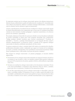 27
Currículo Nacional
cn
Ministerio de Educación
Es importante remarcar que los enfoques transversales operan en las distintas interacciones:
director-docente, administrativos-padres de familia, docente-estudiante, IE- comunidad, entre
otros. Desde esta perspectiva, debemos considerar estrategias diferenciadas y consensuadas
entre los distintos actores educativos según las interacciones.
Así pues, específicamente en la relación docente-estudiante los enfoques transversales operan
de manera interrelacionada en las competencias que se busca que los estudiantes desarrollen;
orientan en todo momento el trabajo pedagógico e imprimen características a los diversos
procesos de enseñanza y aprendizaje.
Por ejemplo, al plantear el desarrollo de un proyecto referido a conocer las plantas medicinales
de nuestra comunidad, se puede tener como propósito desarrollar estas competencias:
“Indaga mediante métodos científicos para construir conocimientos”; “Construye su
identidad”; y “Convive y participa democráticamente en la búsqueda del bien común”;
mientras, simultáneamente, se promueven valores y actitudes de los siguientes enfoques
transversales: de derechos, ambiental, intercultural y de bien común.
La puesta en práctica de valores y actitudes desde la IE incide en la solución de los desafíos,
problemáticas, demandas sociales y ambientales que surgen en el entorno de los estudiantes,
en el país y el mundo contemporáneo. Esto permitirá la construcción de posiciones sólidas
frente a problemas éticos y dará sentido al accionar del ejercicio ciudadano.
Para integrar los enfoques transversales a la práctica pedagógica, es necesario clarificar
algunas ideas:
• El tratamiento de los enfoques transversales demanda una respuesta formativa de la IE en
su conjunto, lo que involucra a todos sus miembros, quienes deben generar condiciones
para que la IE sea promotora de justicia, equidad, inclusión, ambientalmente responsable,
entre otros.
• No basta con nombrar los enfoques transversales en los documentos curriculares. El reto
es de mayor profundidad: su tratamiento exige reflexionar sobre los valores y actitudes,
puesto que estos se construyen y fortalecen en las interacciones diarias.
• Es una idea equivocada pensar que los enfoques transversales se desarrollan a través de
temas o actividades aisladas. El tratamiento de estos se realiza a partir del análisis de las
necesidades y problemáticas del contexto local y global en el que se desenvuelven los niños
y las niñas, en relación con los valores y actitudes interrelacionados en las competencias.
 