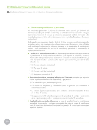 30
Programa curricular de Educación Inicial
b. Situaciones planificadas o previstas:
Las situaciones planificadas o previstas se entienden como acciones que anticipan los
miembros de la IE para abordar los valores y las actitudes relacionados con los enfoques
transversales. Como en el caso de las situaciones emergentes, también responden a las
necesidades e intereses de los niños y las niñas, así como a la realidad cotidiana y al contexto
sociocultural.
Todo aquello que se genera o planifica desde la IE debe mostrar conexión directa con las
actitudes y valores relacionados con los enfoques transversales. Estos deben verse reflejados
en la gestión de la misma; en las relaciones humanas; en la organización de los tiempos y
rutinas; y en la planificación del proceso de enseñanza y aprendizaje. A continuación, se
explica cada uno de ellos:
• Gestión de la Institución Educativa: se demandan prácticas democráticas que permitan
la participación de toda la comunidad educativa y, en especial, de los niños y las niñas.
Para que los enfoques transversales realmente se vivencien en la comunidad educativa, y
estén presentes en todos y cada uno de los espacios que la conforman, estos deben verse
reflejados en:
• El Proyecto educativo institucional
• El Plan anual de trabajo
• El Proyecto curricular institucional
• El Reglamento interno de la IE
• Relaciones humanas al interior de la Institución Educativa: se requiere que la gestión
escolar impulse un clima favorable al aprendizaje y que propicie:
• Una convivencia grata, inclusiva y respetuosa.
• Un espíritu de integración y colaboración entre las personas que conforman la
comunidad educativa.
• La solución respetuosa y democrática de los conflictos a través del intercambio de ideas
en un clima de respeto.
• El respeto por el rol de la familia en el proceso de aprendizaje de sus hijos y la valoración
de las experiencias personales y sociales como una oportunidad de aprendizaje.
• La planificación curricular del docente: se parte de la definición de los propósitos de
aprendizaje (competencias y enfoques transversales), los cuales se ponen de manifiesto a
partir de situaciones significativas. Esto, desde la perspectiva de los enfoques transversales,
implica lo siguiente:
II. Enfoques transversales en el nivel de Educación Inicial
 