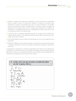 41
Currículo Nacional
cn
Ministerio de Educación
• Analizar e interpretar la evidencia de aprendizaje, es decir, describir qué capacidades
ponen en juego los niños y las niñas para organizar su respuesta, las relaciones que
establecen, los aciertos, las estrategias que usan, los errores frecuentes y sus posibles
causas. Para realizar este análisis e interpretación, es necesario contar con criterios de
valoración de la evidencia, para lo cual se toman como referencia los estándares de
aprendizaje y/o desempeños de edad, con la finalidad de determinar cuán cerca o lejos
se encuentran los niños y las niñas de ellos.
• A inicio de año, las evidencias disponibles pueden ser el reporte de los Informes de
progreso del año anterior, y/o la información que nos puede ofrecer el docente que estuvo
a cargo de los niños y las niñas.
• Cada unidad didáctica genera evidencia de aprendizaje que sirve como diagnóstico para
la siguiente.
• Obtener la evidencia a través de diversas técnicas e instrumentos, como observación directa
o indirecta, anecdotarios, entrevistas, portafolios, experimentos, diálogos, exposiciones,
entre otros.
A continuación, se presenta una evidencia de aprendizaje de un niño de 5 años, producto de
escribir cómo es su animal favorito, cuyo propósito era describir el animal que más le gustaba
para darlo a conocer a sus compañeros del salón. Esta evidencia viene acompañada de un
comentario que interpreta lo que es capaz de hacer el niño:
 