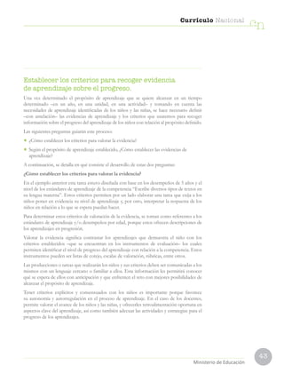 43
Currículo Nacional
cn
Ministerio de Educación
Establecer los criterios para recoger evidencia
de aprendizaje sobre el progreso.
Una vez determinado el propósito de aprendizaje que se quiere alcanzar en un tiempo
determinado –en un año, en una unidad, en una actividad– y tomando en cuenta las
necesidades de aprendizaje identificadas de los niños y las niñas, se hace necesario definir
–con antelación– las evidencias de aprendizaje y los criterios que usaremos para recoger
información sobre el progreso del aprendizaje de los niños con relación al propósito definido.
Las siguientes preguntas guiarán este proceso:
• ¿Cómo establecer los criterios para valorar la evidencia?
• Según el propósito de aprendizaje establecido, ¿Cómo establecer las evidencias de
aprendizaje?
A continuación, se detalla en qué consiste el desarrollo de estas dos preguntas:
¿Cómo establecer los criterios para valorar la evidencia?
En el ejemplo anterior esta tarea estuvo diseñada con base en los desempeños de 5 años y el
nivel de los estándares de aprendizaje de la competencia “Escribe diversos tipos de textos en
su lengua materna”. Estos criterios permiten por un lado elaborar una tarea que exija a los
niños poner en evidencia su nivel de aprendizaje y, por otro, interpretar la respuesta de los
niños en relación a lo que se espera puedan hacer.
Para determinar estos criterios de valoración de la evidencia, se toman como referentes a los
estándares de aprendizaje y/o desempeños por edad, porque estos ofrecen descripciones de
los aprendizajes en progresión.
Valorar la evidencia significa contrastar los aprendizajes que demuestra el niño con los
criterios establecidos –que se encuentran en los instrumentos de evaluación– los cuales
permiten identificar el nivel de progreso del aprendizaje con relación a la competencia. Estos
instrumentos pueden ser listas de cotejo, escalas de valoración, rúbricas, entre otros.
Las producciones o tareas que realizarán los niños y sus criterios deben ser comunicadas a los
mismos con un lenguaje cercano o familiar a ellos. Esta información les permitirá conocer
qué se espera de ellos con anticipación y que enfrenten el reto con mejores posibilidades de
alcanzar el propósito de aprendizaje.
Tener criterios explícitos y consensuados con los niños es importante porque favorece
su autonomía y autorregulación en el proceso de aprendizaje. En el caso de los docentes,
permite valorar el avance de los niños y las niñas, y ofrecerles retroalimentación oportuna en
aspectos clave del aprendizaje, así como también adecuar las actividades y estrategias para el
progreso de los aprendizajes.
 