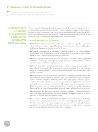 58
Programa curricular de Educación Inicial
V. Espacios, materiales y recursos educativos
y el rol del adulto en el nivel de Educación Inicial.
La ambientación
del espacio
debe contribuir
a mantener la
armonía y la
calma en el aula.
En el nivel de Educación Inicial, la organización de los espacios educativos, el uso
adecuado y pertinente de los materiales y recursos educativos, así como el rol docente
brindan entornos e interacciones que permiten tener un clima favorable para el aprendizaje.
Estas son condiciones claves que favorecen y garantizan el desarrollo del potencial de los
niños y las niñas. A continuación brindamos algunas recomendaciones:
5.1 Sobre los espacios educativos:
• Deben facilitar el libre desplazamiento de los niños y las niñas con seguridad y autonomía
–de acuerdo con su edad y sus posibilidades de movimiento–, así como la posibilidad de
realizar actividades que no interfieran con las de otros.
• Deben estar organizados de tal manera que el docente pueda tener una visión amplia de
lo que sucede en el espacio, es decir, que le permita observar las actividades que realizan
todos los niños y las niñas para intervenir oportunamente.
• Deben ser seguros, de tal manera que evite accidentes. Es necesario retirar o proteger
elementos u objetos que puedan generar peligro (enchufes, escaleras, armarios u otros
elementos que no estén bien asegurados).
• Deben ser iluminados y ventilados, de modo que propicie un ambiente adecuado para el
desarrollo de las actividades. Es recomendable, emplear luz natural. Esto supone evitar
cubrir las ventanas con carteles u otros objetos que impidan el paso de la luz, y el poder
abrirlas y cerrarlas.
• Deben permanecer limpios. Esto significa asegurar que los pisos, mobiliario y materiales
estén libres de polvo, residuos de comida u otros que contaminen el espacio. También
supone mantener la limpieza durante la jornada diaria (por ejemplo, limpiar el espacio
donde se toman los alimentos cada vez que sean utilizados, implementar puntos para
segregar los residuos sólidos y fomentar las 3R: reducir, reusar y reciclar, entre otros).
Finalmente, supone tener en consideración elementos y espacios cercanos que garanticen
hábitos de higiene integral (por ejemplo, el lavado de manos, la higiene bucal, entre otros).
• La ambientación del espacio debe contribuir a mantener la armonía y la calma en el aula. Se
debe evitar sobrecargar las paredes con carteles, imágenes o las producciones de los niños.
Para esto, se requiere renovarlos periódicamente.
• En el caso del Ciclo II, la ambientación del espacio debe ser producto de un trabajo
conjunto con los niños y las niñas y estar a una altura adecuada para ellos. De esta manera,
los niños y las niñas se apropian del espacio, ya que cada elemento colocado tiene un
significado y un uso para ellos. Esto supone evitar colocar otros carteles, afiches o imágenes
que no correspondan a lo acordado con los niños y las niñas.
 