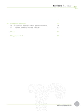 7
Currículo Nacional
cn
Ministerio de Educación
VII. Competencias transversales  193
7.1 Se desenvuelve en entornos virtuales generados por las TIC. 196
7.2 Gestiona su aprendizaje de manera autónoma. 203
Glosario  210
Bibliografía consultada  220
 