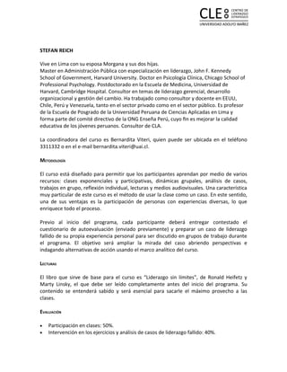 STEFAN REICH

Vive en Lima con su esposa Morgana y sus dos hijas.
Master en Administración Pública con especialización en liderazgo, John F. Kennedy
School of Government, Harvard University. Doctor en Psicología Clínica, Chicago School of
Professional Psychology. Postdoctorado en la Escuela de Medicina, Universidad de
Harvard, Cambridge Hospital. Consultor en temas de liderazgo gerencial, desarrollo
organizacional y gestión del cambio. Ha trabajado como consultor y docente en EEUU,
Chile, Perú y Venezuela, tanto en el sector privado como en el sector público. Es profesor
de la Escuela de Posgrado de la Universidad Peruana de Ciencias Aplicadas en Lima y
forma parte del comité directivo de la ONG Enseña Perú, cuyo ﬁn es mejorar la calidad
educativa de los jóvenes peruanos. Consultor de CLA.

La coordinadora del curso es Bernardita Viteri, quien puede ser ubicada en el teléfono
3311332 o en el e-mail bernardita.viteri@uai.cl.

METODOLOGÍA

El curso está diseñado para permitir que los participantes aprendan por medio de varios
recursos: clases exponenciales y participativas, dinámicas grupales, análisis de casos,
trabajos en grupo, reflexión individual, lecturas y medios audiovisuales. Una característica
muy particular de este curso es el método de usar la clase como un caso. En este sentido,
una de sus ventajas es la participación de personas con experiencias diversas, lo que
enriquece todo el proceso.

Previo al inicio del programa, cada participante deberá entregar contestado el
cuestionario de autoevaluación (enviado previamente) y preparar un caso de liderazgo
fallido de su propia experiencia personal para ser discutido en grupos de trabajo durante
el programa. El objetivo será ampliar la mirada del caso abriendo perspectivas e
indagando alternativas de acción usando el marco analítico del curso.

LECTURAS

El libro que sirve de base para el curso es “Liderazgo sin límites”, de Ronald Heifetz y
Marty Linsky, el que debe ser leído completamente antes del inicio del programa. Su
contenido se entenderá sabido y será esencial para sacarle el máximo provecho a las
clases.

EVALUACIÓN

•   Participación en clases: 50%.
•   Intervención en los ejercicios y análisis de casos de liderazgo fallido: 40%.
 