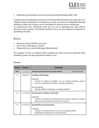 •     Calidad de la presentación escrita del caso personal de liderazgo fallido: 10%.

La evaluación por participación se basa en el esfuerzo personal puesto por cada uno en su
reflexión propia contrastada con la dinámica en clase, así como en la calidad del liderazgo
exhibido al interior de la clase, y no en la cantidad o el volumen de los comentarios.
La consideración más importante tiene que ver con la capacidad que cada alumno
demuestre para movilizar a los demás miembros del curso con el objeto de maximizar el
aprendizaje de todos.


REQUISITOS

•     Asistencia mínima de 80% a las clases.
•     Leer el libro “Liderazgo sin Límites”.
•     Preparación de un caso de liderazgo fallido personal

Para aprobar el curso se requiere haber cumplido con cada uno de los requisitos antes
señalados y tener una nota promedio no inferior a 4,0.


PROGRAMA

    Sesión    Horario                                         Contenido
     Día 1                 ¿Somos conscientes de lo que implica liderar?                 Lunes 3 de enero

     1-1     9:00-10:45    Los dilemas del liderazgo.

                           Contenido:
                               Transitar el cambio de paradigma: de una respuesta individual, simple y
                               técnica a una perspectiva sistémica, compleja y adaptativa.

                           Lectura sugerida:
                           − Rivarola, Rodolfo, “El liderazgo: ¿se puede aprender?”

     1-2     11:15-13:00   Construyendo un ambiente contenedor.

                           Contenido:
                               Trabajar en los grupos de consultoría para presentarse, organizarse, acordar
                               algunas normas y comenzar a funcionar en conjunto.

     1-3     14:15-15:45   Aprendiendo de las frustraciones.

                           Contenido:
                               Trabajar en el sistema del aula con un caso de liderazgo fallido.
                               Subiéndonos al balcón para ver sistémicamente.
 