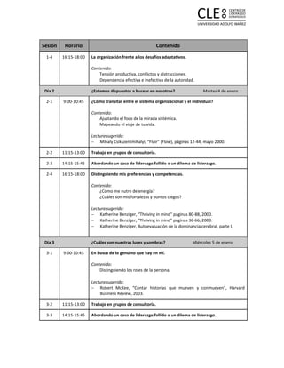 Sesión    Horario                                          Contenido
 1-4     16:15-18:00   La organización frente a los desafíos adaptativos.

                       Contenido:
                           Tensión productiva, conflictos y distracciones.
                           Dependencia efectiva e inefectiva de la autoridad.

 Día 2                 ¿Estamos dispuestos a bucear en nosotros?                 Martes 4 de enero

 2-1     9:00-10:45    ¿Cómo transitar entre el sistema organizacional y el individual?

                       Contenido:
                           Ajustando el foco de la mirada sistémica.
                           Mapeando el viaje de tu vida.

                       Lectura sugerida:
                       − Mihaly Csikszentmihalyi, “Fluir” (Flow), páginas 12-44, mayo 2000.

 2-2     11:15-13:00   Trabajo en grupos de consultoría.

 2-3     14:15-15:45   Abordando un caso de liderazgo fallido o un dilema de liderazgo.

 2-4     16:15-18:00   Distinguiendo mis preferencias y competencias.

                       Contenido:
                           ¿Cómo me nutro de energía?
                           ¿Cuáles son mis fortalezas y puntos ciegos?

                       Lectura sugerida:
                       − Katherine Benziger, “Thriving in mind” páginas 80-88, 2000.
                       − Katherine Benziger, “Thriving in mind” páginas 36-66, 2000.
                       − Katherine Benziger, Autoevaluación de la dominancia cerebral, parte I.


 Día 3                 ¿Cuáles son nuestras luces y sombras?                Miércoles 5 de enero

 3-1     9:00-10:45    En busca de lo genuino que hay en mí.

                       Contenido:
                           Distinguiendo los roles de la persona.

                       Lectura sugerida:
                       − Robert McKee, “Contar historias que mueven y conmueven”, Harvard
                           Business Review, 2003.

 3-2     11:15-13:00   Trabajo en grupos de consultoría.

 3-3     14:15-15:45   Abordando un caso de liderazgo fallido o un dilema de liderazgo.
 
