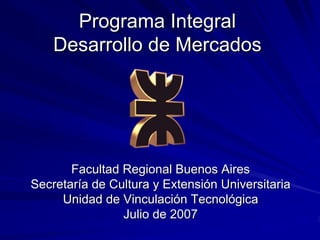 Programa Integral
    Desarrollo de Mercados




       Facultad Regional Buenos Aires
Secretaría de Cultura y Extensión Universitaria
     Unidad de Vinculación Tecnológica
                Julio de 2007