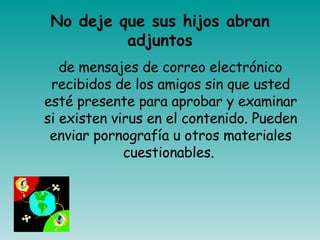 No deje que sus hijos abran adjuntos de mensajes de correo electrónico recibidos de los amigos sin que usted esté presente para aprobar y examinar si existen virus en el contenido. Pueden enviar pornografía u otros materiales cuestionables.  