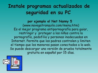 Instale programas actualizados de seguridad en su PC   por ejemplo el Net Nanny 5  (www.navegatranquilo.com/menu.htm) Es el mejor programa antipornografía para guiar, restringir y  proteger a los niños contra la pornografía, pedofilia y personas inadecuadas en Internet. Permite que los padres controlen y limiten el tiempo que los menores pasan conectados a la web. Se puede descargar una versión de prueba totalmente gratuita en español por 15 días. 