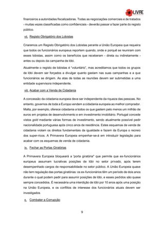 9
financeiros a autoridades fiscalizadoras. Todas as negociações comerciais e de tratados
- muitas vezes classificadas como confidenciais - deverão passar a fazer parte do registo
público.
vii. Registo Obrigatório dos Lobistas
Criaremos um Registo Obrigatório dos Lobistas perante a União Europeia que requeira
que todos os funcionários europeus reportem quando, onde e porquê se reuniram com
esses lobistas, assim como os benefícios que receberam - direta ou indiretamente -
antes ou depois da campanha de lóbi.
Atualmente o registo de lobistas é “voluntário”, mas acreditamos que todos os grupos
de lóbi devem ser forçados a divulgar quanto gastam nas suas campanhas e a que
funcionários se dirigem. As atas de todas as reuniões devem ser submetidas a uma
entidade supervisora independente.
viii. Acabar com a Venda de Cidadania
A concessão da cidadania europeia deve ser independente da riqueza das pessoas. No
entanto, governos de toda a Europa vendem a cidadania europeia ao melhor comprador.
Malta, por exemplo, oferece cidadania a todos os que gastem pelo menos um milhão de
euros em projetos de desenvolvimento e em investimento imobiliário. Portugal concede
vistos gold mediante várias formas de investimento, sendo atualmente possível pedir
nacionalidade portuguesa após cinco anos de residência. Estes esquemas de venda de
cidadania violam os direitos fundamentais da igualdade e fazem da Europa o recreio
dos super-ricos. A Primavera Europeia empenhar-se-á em introduzir legislação para
acabar com os esquemas de venda de cidadania.
ix. Fechar as Portas Giratórias
A Primavera Europeia bloqueará a 'porta giratória" que permite que ex-funcionários
europeus assumam lucrativas posições de lóbi no setor privado, após terem
desempenhado cargos de responsabilidade no setor público. A União Europeia quase
não tem regulação das portas giratórias: os ex-funcionários têm um período de dois anos
durante o qual podem pedir para assumir posições de lóbi, e esses pedidos são quase
sempre concedidos. É necessária uma interdição de lóbi por 10 anos após uma posição
na União Europeia, e os conflitos de interesse dos funcionários atuais devem ser
investigados
x. Combater a Corrupção
 