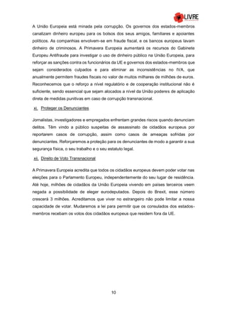 10
A União Europeia está minada pela corrupção. Os governos dos estados-membros
canalizam dinheiro europeu para os bolsos dos seus amigos, familiares e apoiantes
políticos. As companhias envolvem-se em fraude fiscal, e os bancos europeus lavam
dinheiro de criminosos. A Primavera Europeia aumentará os recursos do Gabinete
Europeu Antifraude para investigar o uso de dinheiro público na União Europeia, para
reforçar as sanções contra os funcionários da UE e governos dos estados-membros que
sejam considerados culpados e para eliminar as inconsistências no IVA, que
anualmente permitem fraudes fiscais no valor de muitos milhares de milhões de euros.
Reconhecemos que o reforço a nível regulatório e de cooperação institucional não é
suficiente, sendo essencial que sejam alocados a nível da União poderes de aplicação
direta de medidas punitivas em caso de corrupção transnacional.
xi. Proteger os Denunciantes
Jornalistas, investigadores e empregados enfrentam grandes riscos quando denunciam
delitos. Têm vindo a público suspeitas de assassinato de cidadãos europeus por
reportarem casos de corrupção, assim como casos de ameaças sofridas por
denunciantes. Reforçaremos a proteção para os denunciantes de modo a garantir a sua
segurança física, o seu trabalho e o seu estatuto legal.
xii. Direito de Voto Transnacional
A Primavera Europeia acredita que todos os cidadãos europeus devem poder votar nas
eleições para o Parlamento Europeu, independentemente do seu lugar de residência.
Até hoje, milhões de cidadãos da União Europeia vivendo em países terceiros veem
negada a possibilidade de eleger eurodeputados. Depois do Brexit, esse número
crescerá 3 milhões. Acreditamos que viver no estrangeiro não pode limitar a nossa
capacidade de votar. Mudaremos a lei para permitir que os consulados dos estados-
membros recebam os votos dos cidadãos europeus que residem fora da UE.
 