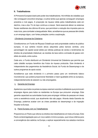 11
II. Trabalhadores
A Primavera Europeia lutará pelo poder dos trabalhadores. Há milhões de cidadãos que
não conseguem encontrar emprego, e outros tantos que apenas conseguem empregos
precários e mal pagos. A proporção da riqueza retida pelos trabalhadores está em
declínio, mas a dos 1% do topo continua a crescer. Será essencial alterar os sistemas
fiscais neoliberais dos últimos 40 anos, que permitiram a redução dos impostos para os
mais ricos, para combater a desigualdade. Mais, acreditamos que as pessoas têm direito
a um emprego digno, com fortes proteções contra a exploração.
i.Dividendo Universal de Cidadania
Constituiremos um Fundo de Riqueza Cidadã que será propriedade coletiva do público
europeu. A sua carteira incluirá ativos adquiridos pelos bancos centrais, uma
percentagem de capital social obtido por ofertas públicas de venda e rendimentos de
direitos de propriedade intelectual, as receitas da taxa sobre a emissão de gases com
efeito de estufa, entre outros.
Cada ano, o Fundo distribuirá um Dividendo Universal de Cidadania que permita que
cada cidadão europeu beneficie dos frutos da riqueza produzida. Este dividendo é
independente dos pagamentos da Assistência Social, do Fundo de Desemprego e de
outros programas de apoio social.
Acreditamos que este dividendo é o primeiro passo para um rendimento básico
incondicional, que poderá proporcionar liberdade e maior igualdade entre os europeus,
independentemente de estarem ou não empregados.
ii. Garantia de Emprego
Apelamos a que todos os países europeus assinem acordos multilaterais que promovam
empregos dignos para todos os residentes na Europa que procurem emprego. Esta
garantia capacitará as autoridades locais para empregar milhões de pessoas em áreas
como a assistência social, que atualmente não são pagos. Através desta Garantia de
Emprego, podemos acabar com as crises paralelas do desemprego e da migração
forçada na Europa.
iii. Pacto Europeu com os Trabalhadores
Proporemos um Pacto que reforce os direitos dos trabalhadores em toda a Europa. Este
Pacto conterá legislação para um novo salário mínimo europeu, que inclua critérios para
a convergência dos salários na Europa, a aplicar especialmente nos estados-membros
 