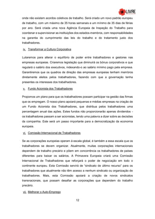 12
onde não existem acordos coletivos de trabalho. Será criado um novo padrão europeu
de trabalho, com um máximo de 35 horas semanais e um mínimo de 35 dias de férias
por ano. Será criada uma nova Agência Europeia de Inspeção do Trabalho para
coordenar e supervisionar as instituições dos estados-membros, com responsabilidades
na garantia do cumprimento das leis do trabalho e do tratamento justo dos
trabalhadores.
iv. Transformar a Cultura Corporativa
Lutaremos para alterar o equilíbrio de poder entre trabalhadores e gestores nas
empresas europeias. Criaremos legislação que diminuirá os bónus corporativos e que
regulará o salário dos executivos, indexando-o ao salário mínimo pago pela empresa.
Garantiremos que os quadros de direção das empresas europeias tenham membros
diretamente eleitos pelos trabalhadores, fazendo com que a governação tenha
presentes os interesses dos trabalhadores.
v. Fundo Acionista dos Trabalhadores
Propomos um plano para que os trabalhadores possam participar na gestão das firmas
que os empregam. O nosso plano apoiará pequenas e médias empresas na criação de
um Fundo Acionista dos Trabalhadores, que distribua pelos trabalhadores uma
percentagem anual das ações. Estes fundos não proporcionarão apenas dividendos -
os trabalhadores passam a ser acionistas, tendo uma palavra a dizer sobre as decisões
da companhia. Este será um passo importante para a democratização da economia
europeia.
vi. Comissão Internacional de Trabalhadores
Se as corporações europeias operam à escala global, é também a essa escala que os
trabalhadores se devem organizar. Atualmente, muitas corporações internacionais
dependem de trabalho precário e põem em concorrência os trabalhadores de países
diferentes para baixar os salários. A Primavera Europeia criará uma Comissão
Internacional de Trabalhadores que reforçará o poder de negociação em todo o
continente europeu. Esta Comissão servirá de “sindicato de último recurso” para os
trabalhadores que atualmente não têm acesso a nenhum sindicato ou organização de
trabalhadores. Mais, esta Comissão apoiará a criação de novos sindicatos
transnacionais, que possam desafiar as corporações que dependem do trabalho
precário.
vii. Melhorar o Auto-Emprego
 