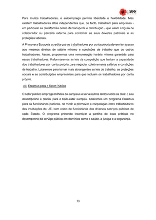 13
Para muitos trabalhadores, o autoemprego permite liberdade e flexibilidade. Mas
existem trabalhadores ditos independentes que, de facto, trabalham para empresas -
em particular as plataformas online de transporte e distribuição - que usam a figura de
colaborador ou parceiro externo para contornar os seus deveres patronais e as
proteções laborais.
A Primavera Europeia acredita que os trabalhadores por conta própria devem ter acesso
aos mesmos direitos de salário mínimo e condições de trabalho que os outros
trabalhadores. Assim, proporemos uma remuneração horária mínima garantida para
esses trabalhadores. Reformaremos as leis da competição que limitam a capacidade
dos trabalhadores por conta própria para negociar coletivamente salários e condições
de trabalho. Lutaremos para tornar mais abrangentes as leis do trabalho, as proteções
sociais e as contribuições empresariais para que incluam os trabalhadores por conta
própria.
viii. Erasmus para o Setor Público
O setor público emprega milhões de europeus e serve outros tantos todos os dias: o seu
desempenho é crucial para o bem-estar europeu. Criaremos um programa Erasmus
para os funcionários públicos, de modo a promover a cooperação entre trabalhadores
das instituições da UE, bem como de funcionários dos diversos serviços públicos de
cada Estado. O programa pretende incentivar a partilha de boas práticas no
desempenho do serviço público em domínios como a saúde, a justiça e a segurança.
 