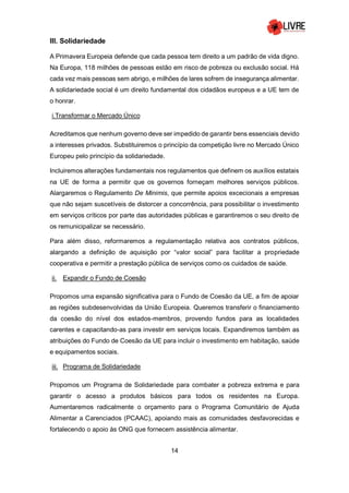 14
III. Solidariedade
A Primavera Europeia defende que cada pessoa tem direito a um padrão de vida digno.
Na Europa, 118 milhões de pessoas estão em risco de pobreza ou exclusão social. Há
cada vez mais pessoas sem abrigo, e milhões de lares sofrem de insegurança alimentar.
A solidariedade social é um direito fundamental dos cidadãos europeus e a UE tem de
o honrar.
i.Transformar o Mercado Único
Acreditamos que nenhum governo deve ser impedido de garantir bens essenciais devido
a interesses privados. Substituiremos o princípio da competição livre no Mercado Único
Europeu pelo princípio da solidariedade.
Incluiremos alterações fundamentais nos regulamentos que definem os auxílios estatais
na UE de forma a permitir que os governos forneçam melhores serviços públicos.
Alargaremos o Regulamento De Minimis, que permite apoios excecionais a empresas
que não sejam suscetíveis de distorcer a concorrência, para possibilitar o investimento
em serviços críticos por parte das autoridades públicas e garantiremos o seu direito de
os remunicipalizar se necessário.
Para além disso, reformaremos a regulamentação relativa aos contratos públicos,
alargando a definição de aquisição por “valor social” para facilitar a propriedade
cooperativa e permitir a prestação pública de serviços como os cuidados de saúde.
ii. Expandir o Fundo de Coesão
Propomos uma expansão significativa para o Fundo de Coesão da UE, a fim de apoiar
as regiões subdesenvolvidas da União Europeia. Queremos transferir o financiamento
da coesão do nível dos estados-membros, provendo fundos para as localidades
carentes e capacitando-as para investir em serviços locais. Expandiremos também as
atribuições do Fundo de Coesão da UE para incluir o investimento em habitação, saúde
e equipamentos sociais.
iii. Programa de Solidariedade
Propomos um Programa de Solidariedade para combater a pobreza extrema e para
garantir o acesso a produtos básicos para todos os residentes na Europa.
Aumentaremos radicalmente o orçamento para o Programa Comunitário de Ajuda
Alimentar a Carenciados (PCAAC), apoiando mais as comunidades desfavorecidas e
fortalecendo o apoio às ONG que fornecem assistência alimentar.
 
