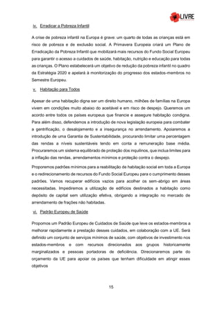 15
iv. Erradicar a Pobreza Infantil
A crise de pobreza infantil na Europa é grave: um quarto de todas as crianças está em
risco de pobreza e de exclusão social. A Primavera Europeia criará um Plano de
Erradicação da Pobreza Infantil que mobilizará mais recursos do Fundo Social Europeu
para garantir o acesso a cuidados de saúde, habitação, nutrição e educação para todas
as crianças. O Plano estabelecerá um objetivo de redução da pobreza infantil no quadro
da Estratégia 2020 e apelará à monitorização do progresso dos estados-membros no
Semestre Europeu.
v. Habitação para Todos
Apesar de uma habitação digna ser um direito humano, milhões de famílias na Europa
vivem em condições muito abaixo do aceitável e em risco de despejo. Queremos um
acordo entre todos os países europeus que financie e assegure habitação condigna.
Para além disso, defendemos a introdução de nova legislação europeia para combater
a gentrificação, o desalojamento e a insegurança no arrendamento. Apoiaremos a
introdução de uma Garantia de Sustentabilidade, procurando limitar uma percentagem
das rendas a níveis sustentáveis tendo em conta a remuneração base média.
Procuraremos um sistema equilibrado de proteção dos inquilinos, que inclua limites para
a inflação das rendas, arrendamentos mínimos e proteção contra o despejo.
Proporemos padrões mínimos para a reabilitação de habitação social em toda a Europa
e o redirecionamento de recursos do Fundo Social Europeu para o cumprimento desses
padrões. Vamos recuperar edifícios vazios para acolher os sem-abrigo em áreas
necessitadas. Impediremos a utilização de edifícios destinados a habitação como
depósito de capital sem utilização efetiva, obrigando a integração no mercado de
arrendamento de frações não habitadas.
vi. Padrão Europeu de Saúde
Propomos um Padrão Europeu de Cuidados de Saúde que leve os estados-membros a
melhorar rapidamente a prestação desses cuidados, em colaboração com a UE. Será
definido um conjunto de serviços mínimos de saúde, com objetivos de investimento nos
estados-membros e com recursos direcionados aos grupos historicamente
marginalizados e pessoas portadoras de deficiência. Direcionaremos parte do
orçamento da UE para apoiar os países que tenham dificuldade em atingir esses
objetivos
 
