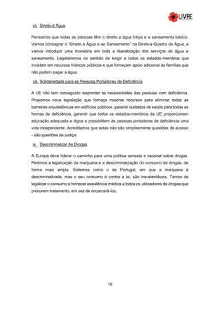 16
vii. Direito à Água
Pensamos que todas as pessoas têm o direito a água limpa e a saneamento básico.
Vamos consagrar o “Direito à Água e ao Saneamento” na Diretiva-Quadro da Água, e
vamos introduzir uma moratória em toda a liberalização dos serviços de água e
saneamento. Legislaremos no sentido de exigir a todos os estados-membros que
invistam em recursos hídricos públicos e que forneçam apoio adicional às famílias que
não podem pagar a água.
viii. Solidariedade para as Pessoas Portadoras de Deficiência
A UE não tem conseguido responder às necessidades das pessoas com deficiência.
Propomos nova legislação que forneça maiores recursos para eliminar todas as
barreiras arquitetónicas em edifícios públicos, garantir cuidados de saúde para todas as
formas de deficiência, garantir que todos os estados-membros da UE proporcionem
educação adequada e digna e possibilitem às pessoas portadoras de deficiência uma
vida independente. Acreditamos que estas não são simplesmente questões de acesso
- são questões de justiça.
ix. Descriminalizar As Drogas
A Europa deve liderar o caminho para uma política sensata e racional sobre drogas.
Pedimos a legalização da marijuana e a descriminalização do consumo de drogas, de
forma mais ampla. Sistemas como o de Portugal, em que a marijuana é
descriminalizada, mas o seu consumo é contra a lei, são insustentáveis. Temos de
legalizar o consumo e fornecer assistência médica a todos os utilizadores de drogas que
procurem tratamento, em vez de encarcerá-los.
 