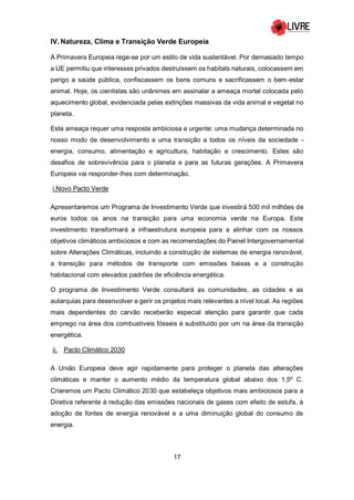 17
IV. Natureza, Clima e Transição Verde Europeia
A Primavera Europeia rege-se por um estilo de vida sustentável. Por demasiado tempo
a UE permitiu que interesses privados destruíssem os habitats naturais, colocassem em
perigo a saúde pública, confiscassem os bens comuns e sacrificassem o bem-estar
animal. Hoje, os cientistas são unânimes em assinalar a ameaça mortal colocada pelo
aquecimento global, evidenciada pelas extinções massivas da vida animal e vegetal no
planeta.
Esta ameaça requer uma resposta ambiciosa e urgente: uma mudança determinada no
nosso modo de desenvolvimento e uma transição a todos os níveis da sociedade -
energia, consumo, alimentação e agricultura, habitação e crescimento. Estes são
desafios de sobrevivência para o planeta e para as futuras gerações. A Primavera
Europeia vai responder-lhes com determinação.
i.Novo Pacto Verde
Apresentaremos um Programa de Investimento Verde que investirá 500 mil milhões de
euros todos os anos na transição para uma economia verde na Europa. Este
investimento transformará a infraestrutura europeia para a alinhar com os nossos
objetivos climáticos ambiciosos e com as recomendações do Painel Intergovernamental
sobre Alterações Climáticas, incluindo a construção de sistemas de energia renovável,
a transição para métodos de transporte com emissões baixas e a construção
habitacional com elevados padrões de eficiência energética.
O programa de Investimento Verde consultará as comunidades, as cidades e as
autarquias para desenvolver e gerir os projetos mais relevantes a nível local. As regiões
mais dependentes do carvão receberão especial atenção para garantir que cada
emprego na área dos combustíveis fósseis é substituído por um na área da transição
energética.
ii. Pacto Climático 2030
A União Europeia deve agir rapidamente para proteger o planeta das alterações
climáticas e manter o aumento médio da temperatura global abaixo dos 1,5º C.
Criaremos um Pacto Climático 2030 que estabeleça objetivos mais ambiciosos para a
Diretiva referente à redução das emissões nacionais de gases com efeito de estufa, à
adoção de fontes de energia renovável e a uma diminuição global do consumo de
energia.
 