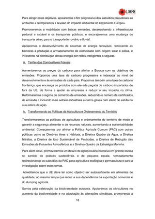 18
Para atingir estes objetivos, apoiaremos o fim progressivo dos subsídios prejudiciais ao
ambiente e reforçaremos a revisão do impacto ambiental do Orçamento Europeu.
Promoveremos a mobilidade com baixas emissões, desenvolvendo a infraestrutura
pedonal e ciclável e os transportes públicos, e encorajaremos uma mudança do
transporte aéreo para o transporte ferroviário e fluvial.
Apoiaremos o desenvolvimento de sistemas de energia renovável, removendo as
barreiras à produção e armazenamento de eletricidade com origem solar e eólica, e
investindo na distribuição dessa energia por redes inteligentes e seguras.
iii. Tarifas dos Combustíveis Fósseis
Aumentaremos os preços do carbono para alinhar a Europa com os objetivos de
emissões. Propomos uma taxa de carbono progressiva e indexada ao nível de
desenvolvimento e às emissões de cada país. Propomos também uma taxa de carbono
fronteiriça, que encareça os produtos com elevada pegada de carbono importados de
fora da UE, de forma a ajudar as empresas a reduzir o seu impacto no clima.
Reformaremos o regime de comércio de emissões, reduzindo o número de certificados
de emissão e incluindo mais setores industriais e outros gases com efeito de estufa na
sua esfera de ação.
iv. Transformando as Políticas de Agricultura e Ordenamento do Território
Transformaremos as políticas de agricultura e ordenamento do território de modo a
garantir a segurança alimentar e de recursos naturais, aumentando a sustentabilidade
ambiental. Começaremos por alinhar a Política Agrícola Comum (PAC) com outras
políticas como as Diretivas Aves e Habitats, a Diretiva Quadro da Água, a Diretiva
Nitratos, a Diretiva de Uso Sustentável de Pesticidas, a Diretiva de Redução das
Emissões de Poluentes Atmosféricos e a Diretiva-Quadro da Estratégia Marinha.
Para além disso, promoveremos um desvio da agropecuária intensiva em grande escala
no sentido de práticas sustentáveis e de pequena escala, nomeadamente
redirecionando os subsídios da PAC para agricultura ecológica e permacultura e para a
investigação sobre estes temas.
Acreditamos que a UE deve ter como objetivo ser autossuficiente em alimentos de
qualidade, ao mesmo tempo que reduz a sua dependência da exportação comercial e
do dumping agrícola.
Somos pela celebração da biodiversidade europeia. Apoiaremos os silvicultores no
aumento da biodiversidade e na adaptação às alterações climáticas, promovendo a
 